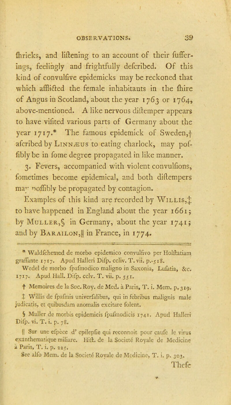 / OBSERVATIONS. 39 fhrieks, and liftening to an account of their fuffer- ings, feelingly and frightfully defcribcd. Of this kind of convulfive epidemicks may be reckoned that which afflifted the female inhabitants in the (hire of Angus in Scotland, about the year 1763 or 1764, above-mentioned. A like nervous diflemper appears to have vifited various parts of Germany about the \ year 1717.* The famous epidemick of Sweden,| afcribed by LiNNiEus to eating charlock, may pof- fibly be in fome degree propagated in like manner. 3. Fevers, accompanied with violent convulfions, fometimes become epidemical, and both diftempers may noffibly be propagated by contagion. Examples of this kind are recorded by Willis,;|: to have happened in England about the year 1661; by Muller,§ in Germany, about the year 1741 j and by Barailon,)] in France, in 1774. * Waldfchemed de morbo epidemico convulfivo per Holftatiam grafTante 1717. Apud Halleri Difp. ccliv. T. vii. p.*5i8. Wedel de morbo fpafmodico maligno in Saxonia, Lidatia, See. 1717. Apud Hall. Difp. cclv. T. vii. p. 551. t Memoires de la Soc.Roy. de Med. a Paris, T. i. Mem. p. 319. J Willis de fpafmis univerfalibus, qui in febribus malignis male judicads, et quibusdam anomalis excitare folent. § Muller de morbis epidemicis fpafmodicis 1741. Apud Halleri Difp. vi. T. i. p. 78. II Sur une efpece d’ epilepfie qui rcconnoit pour caufe le virus exanthematique miliare. Hift. de la Societe Royale de Medicine a Paris, T. i. p. 227. See alfo Mem. de la Societe Royale de Medicine, T. i. p. 303. Thcfe