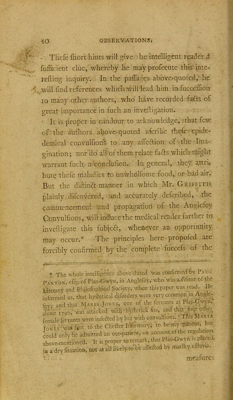 ■■ . Thcfe fliort hints will gnve the intelligent reader i fufficient clue, whereby he mayprofecute this inte- refting inquiry. In the paffiiges above-quoted, he .will find references which rv\dll lead him infucceffion to many other authors, who have recorded fafts of great importance in fuch an’invedigation. • It is proper in candour to acknowledge, that few of .the authors, above-quoted afcribe thrfe epide- demical convulfions to. any afteclion of the Ima- gination ; nor 'do all of them relate fafts which might Warrant fuch. a-conclufion. In general, they attr’ic bute thefe maladies to unwholfome food, or bad air. But the diitin£l: manner in which Mr. Griffith plainly difeovered, and accurately deferibed, the commencement and propagation of the Anglefey Ccnvullions, will induce'the meciical reader farther to Inveftigate this fubjeft, whenever an opportunity may occur.* The principles here propofed are forcibly confirmed by the complete fuccefs of the * The wliole intelligence abovc-ftated was confirmed by Pau i. ’ANTON, efq; of Plas-Gw'yn, in Anglefey, who was a.vifitor ol the Atetary and Philofophical Society, when this paper was read. He iformed us, that hyftetical diforders were very common in Angle- and that Maria.Jones, one of the fen-ants at Plas-Gwyn, bout 1790,-was attacked with hyflerick fits, and that fogr other ■male fervants were infedted by her with convulfions.' This Maria Ones was f«nt to the Chefter Iilfirmary, to be my patient, but ould only be admitted an out-patient, on account ol the rcgu.ation bove-mentioned. It is proper to remark, that Plas-Gwyn is place a a dry fituation, not at all likely.to be atfeaed by maiihy effluvia. mcafurcs