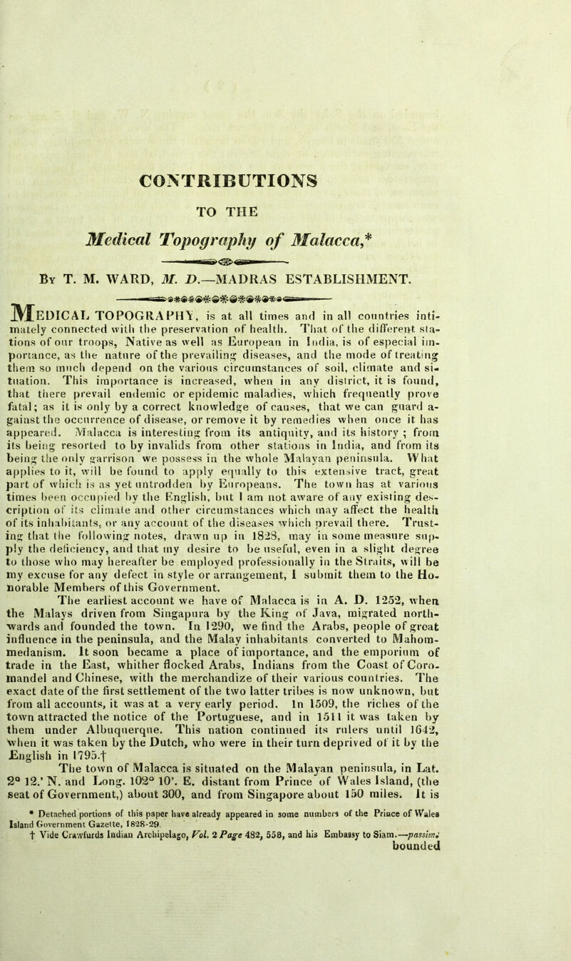 CONTRIBUTIONS TO THE Medical Topography of Malacca^ By T. M. ward, M. 1>.—MADRAS ESTABLISHMENT. Medical topography, is at all times and in all countries inti- mately connected with the preservation of health. That of the differeiit sta- tions of onr troops, Native as well as European in India, is of especial im- portance, as tlie nature of the prevailin;i^ diseases, and the mode of treating them so much depend on the various circumstances of soil, climate and si- tuation. This importance is increased, when in any district, it is found, that tliere prevail endemic or epidemic maladies, which frequently prove fatal; as it is only by a correct knowledge of causes, that we can guard a- gainst the occurrence of disease, or remove it by remedies when once it has appeared. Malacca is interesting from its antiquity, and its history ; from its being resorted to by invalids from other stations in India, and from its being the only garrison we possess in the whole Malayan peninsula. What applies to it, will be found to apply equally to this extensive tract, great part of whicli is as yet untrodden by Europeans. The town has at various times l)een occupied by the English, but I am not aware of aiiy existing des- cription of its climate and other circumstances which may affect the health of its inhabitants, or any account of the diseases which prevail there. Trust- ing that the following notes, drawn up in 182S, may in some measure sup- ply the deficiency, and that my desire to be useful, even in a slight degree to those who may hereafter be employed professionally in the Straits, will be my excuse for any defect in style or arrangement, 1 submit them to the Ho- norable Members of this Government. The earliest account we have of Malacca is in A. D. 1252, when the Malays driven from Singapura by the King of Java, migrated north- wards and founded the town. In 1290, we find the Arabs, people of great influence in the peninsula, and the Malay inhabitants converted to Mahom- medanism. It soon became a place of importance, and the emporium of trade in the East, whither flocked Arabs, Indians from the Coast of Coro, inandel and Chinese, with the merchandize of their various countries. The exact date of the first settlement of the two latter tribes is now unknown, but from all accounts, it was at a very early period. In 1509, the riches of the town attracted the notice of the Portuguese, and in 1511 it was taken by them under Albuquerque. This nation continued its rulers until 1642, when it was taken by the Dutch, who were in their turn deprived of it by the English in I795.'j' The town of Malacca is situated on the Malayan peninsula, in Lat. 2° 12.’ N. and Long. 102° 10’. E. distant from Prince of Wales Island, (the seat of Government,) about 300, and from Singapore about l.'iO miles. It is * Detached portions of this paper have already appeared in some numbers of the Prince of Wales Island Government Gazette, 1828-29. t Vide Crawfurds Indian Archipelago, Vol, %Page 482, 558, and his Embassy to Siam.—pass'mi bounded