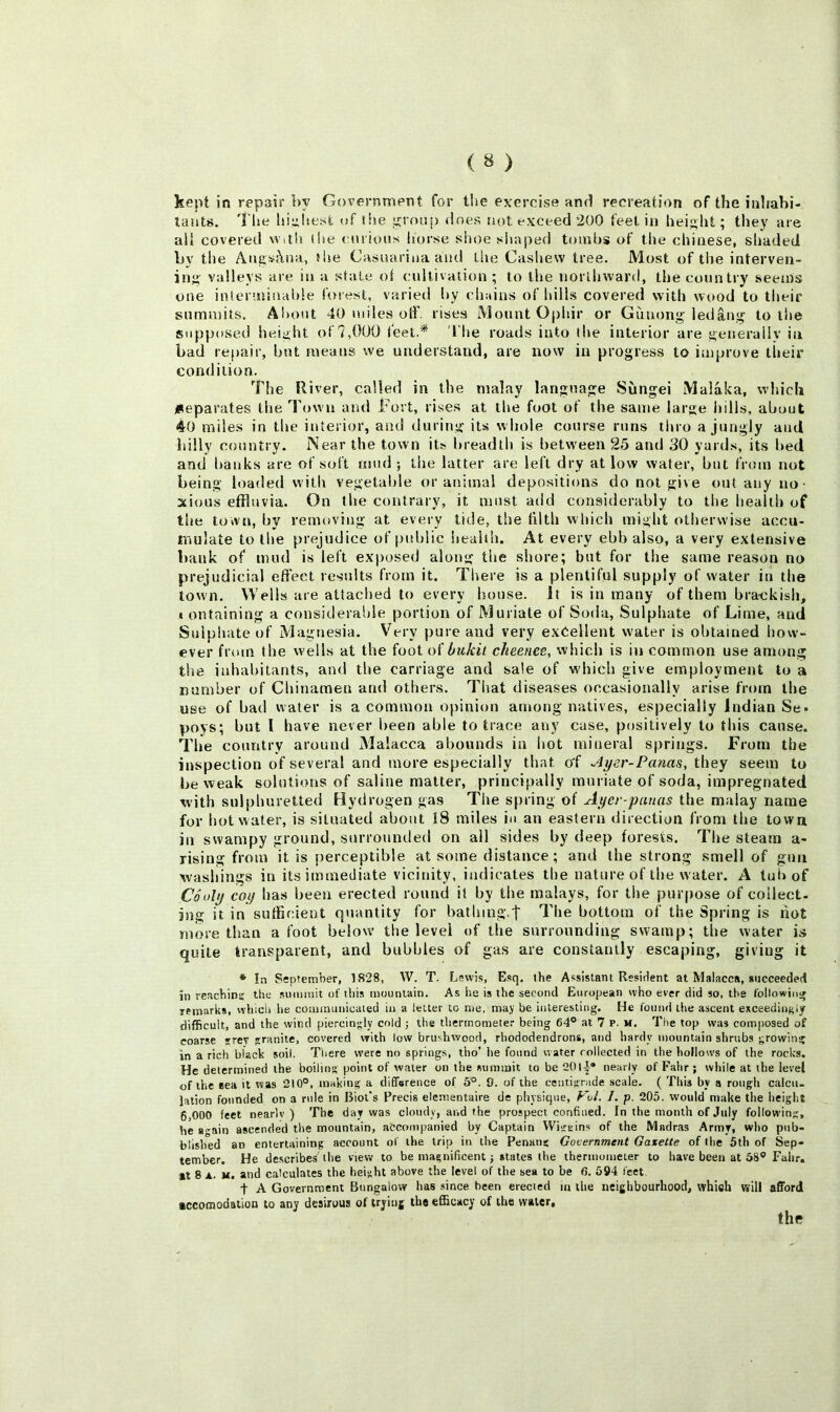 kept in repair by Government for t!ie exercise and recreation of the inliahi- lauts. The lii^hest <»f the jronj) does not exceed 200 feet in height; they are all covered with (he cnrious horse shoe shaped toinhs of the Chinese, shaded Ly the Ang^c\na, the Casuariaa and tiie Cashew tree. Most of the interven- inji' valleys are in a state ot cultivation; to the northward, the country seems one interuiinahle forest, varied hy chains of hills covered with wood to their summits. Ai»out 40 miles otF. rises Mount Ophir or Guuong ledang to the supposed height of?,000 feet.* 'I'he roads into tl»e interior are getjeraliy in bad repair, bnt means we understand, are now in progress to improve their condition. The River, called in the malay language Sungei Malaka, which jiteparates the Town and Fort, rises at the foot of the same large hills, about 40 miles in tbe interior, and during its whole course runs lino a jungly and billy country. Near the town its breadth is between 25 and 30 yards, its l>ed and banks are of soft mud ; the latter are left dry at low water, but from not being loaded with vegetable or animal depositions do not give out any no- xious effluvia. On tbe contrary, it must add considerably to the health of the town, by removing at every tide, the filth which might otherwise accu- mulate to the prejudice of public health. At every ebb also, a very extensive bank of mud is left exposed along the shore; but for tbe same reason no prejudicial effect results from it. There is a plentiful supply of water in the town. Wells are attached to every house. It is in many of them bra-ckisli, I ontaining a considerable portion of Muriate of Soda, Sulphate of Lime, and Sulphate of Magnesia. Very pure and very exeellent water is obtained how- ever from the wells at the foot oi bukit cheenee, which is in common use among the inhabitants, and tbe carriage and sale of which give employment to a number of Chinamen and others. That diseases occasionally arise from the use of bad water is a common o})inion among natives, especially Indian Se» poys; but I have never been able to trace any case, positively to this cause. The country around Malacca abounds in hot mineral springs. From tbe inspection of several and more especially that of ^yer-Panas, they seem to be weak solutions of saline matter, principally muriate of soda, impregnated with sulphuretted Hydrogen gas The spring of Ayer-pnuas the malay name for hot water, is situated about I8 miles in an eastern direction from tbe town in swampy ground, surrounded on all sides by deep forests. Tbe steam a- rising from it is perceptible at some distance; and the strong smell of gun wasliings in its immediate vicinity, indicates the nature of tbe water. A tub of CSuly coy has been erected round it by the raalays, for the purpose of collect- ing it in suffir;ient quantity for bathing.t The bottom of the Spring is riot more than a foot below the level of the surrounding swamp; the water is quite transparent, and bubbles of gas are constantly escaping, giving it * In September, 1828, W. T. Lewis, Esq. the Assistant Resident at Malacca, succeeded in rcacbin? the summit of ttiis mountain. As he is the second European who ever did so, the followinj remarks, wtiiol» tie communicated in a letter to me. may be interesting. He found the ascent exceedingly difficult, and the wind piercingly cold ; the thermometer being 64° at 7 p. m. Tbe top was composed of coarse ?rev granite, covered with low brushwood, rhododendrons, and liardy mountain shrubs growing in a rich black soil. Tiiere were no springs, tho’ he found water collected in the hollows of the rocks. He determined the boiling point of water on the summit to be 20l|® nearly of Fahr ; while at the level of the eea it was 210°, making a difference of 5°. 9. of the centigrade scale. ( This by a rough calcu- lation founded on a rule in Biot's Precis elementaire de physique, Vul. I. p. 205. would make the height 6,000 feet nearlv ) The day was cloudy, and the prospect confined. In the month of July follow'ing, he 8'^ain ascended the mountain, accompanied hy Captain Wigeins of the Madras Army, who pub- blished an entertaining account of the trip in the Penang Government Gazette of the 5th of Sep- tember. He describes the view to be magnificent; states the thermometer to have been at 58° Fahr, It 8 A. u. and calculates the height above the level of the sea to be 6. 594 feet, t A Government Bungalow has .since been erecied m the neighbourhood, whieh will afford accomodation to any desirous of trying the efficacy of the water.