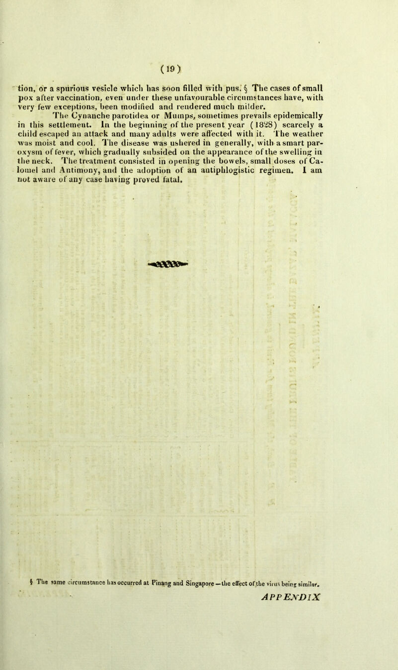 tion, or a spurious vesicle which has soon filled with pus. § The cases of small pox after vaccination, even under these unfavourable circumstances have, with very few exceptions, been modified and rendered much milder. The Cynanche parotidea or Mumps, sometimes prevails epidemically in this settlement. In the beginning of the present year (1828) scarcely a cliild escaped an attack and many adults were affected with it. The weather was moist and cool. I’he disease was ushered in generally, with a smart par- oxysm of fever, which gradually subsided on the appearance of the swelling in the neck. The treatment consisted in opening the bowels, small doses of Ca- lomel and Antimony, and the adoption of an antiphlogistic regimen. 1 am not aware of any case having proved fatal. § The same circumstance has occurred at Pinang and Singapore—the effect of,the virus beln^similai'.