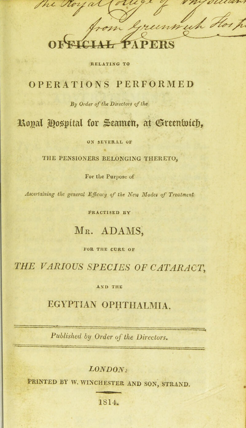 OPERATIONS PERFORMED By Order of the Directors of the Jlfogipital for ^ramen, at ON SEVERAL OF THE PENSIONERS BELONGING THERETO, For the Purpose of Ascertaining the general Efficacy of the Keu) Modes of Treatment Practised by Mr. ADAMS', FOR THE CURE OF THE VARIOUS SPECIES OF CATARACT, and the EGYPTIAN OPHTHALMIA. Publishtd by Order of the Directors. LONDON: PRINTED BY W. WINCHESTER AND SON, STRAND. 1814.