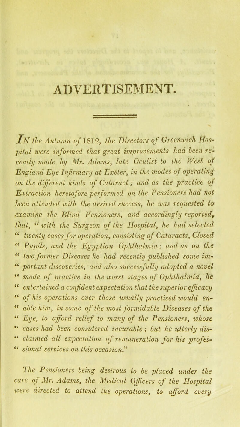 ADVERTISEMENT. Tn the Autumn o/1812, the Directors of Greenwich Hos- pital were informed that great improvements had been re- centUj made by Mr. Adams, late Oculist to the West of England Eye Infirmary at Extter, in the modes of operating on the different kinds of Cataract; and as the practice of Extraction heretofore performed on the Pensioners had not been attended loith the desired success, he teas requested to examine the Blind Pensioners, and accordingly reported, that, “ loith the Surgeon of the Hospital, he had selected “ twenty cases for operation, consisting of Cataracts, Closed “ Pupils, and the Egyptian Ophthalmia; and as on the ** two former Diseases he had recently published some im- portant discoveries, and also successfully adopted a novel “ mode of practice in the worst stages of Ophthalmia, he “ entertained a confident expectation that the superior efficacy “ of his operations over those usually practised would en- “ able him, in some of the most formidable Diseases of the “ Eye, to afford relief to many of the Pensioners, ivhose “ cases had been considered incurable; but he utterly dis- “ claimed all expectation of remuneration for his profes- “ sional services on this occasion. The Pensioners being desirous to be placed under the care of Mr. Adams, the Medical Officers of the Hospital were directed to attend the operations, to afford every