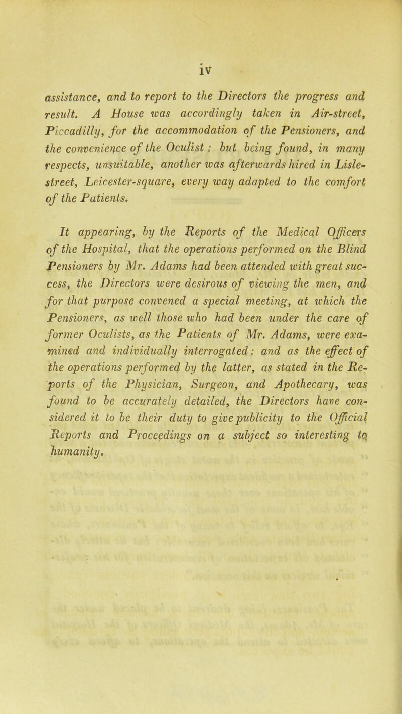 IV assistance, and to report to the Directors the progress and result. A House was accordingly taken in Air-street, Piccadilly, for the accommodation of the Pensioners, and the convenience of the Oculist; but being found, in many respects, unsuitable, another was afterwards hired in Lisle- street, Leicester-square, every way adapted to the comfort of the Patients. It appearing, by the Reports of the Medical Officers of the Hospital, that the operations performed on the Blind Pensioners by Mr. Adams had been attended loith great suc- cess, the Directors were desirous of viewing the men, and for that purpose convened a special meeting, at which the Pensioners, as well those who had been under the care of former Oculists, as the Patients of Mr. Adams, were exa- mined and individually interrogated; and as the effiect of the operations performed by the latter, as stated in the Re- ports of the Physician, Surgeon, and Apothecary, was found to be accurately detailed, the Directors have con- sidered it to be their duty to give publicity to the Official Reports and Proceedings on a subject so interesting tq humanity.