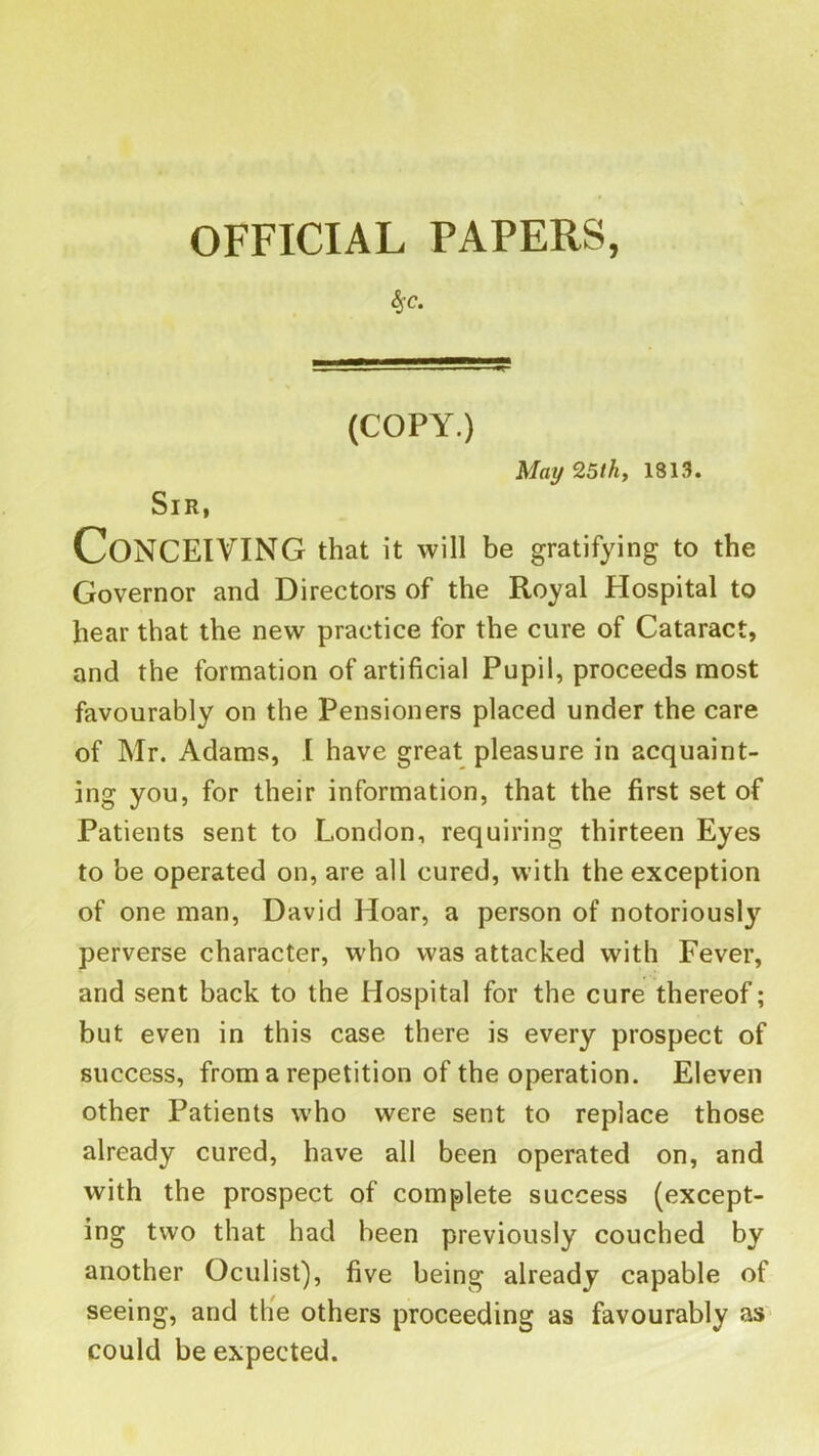 OFFICIAL PAPERS, 4’C. (COPY.) May 25th, 1813. Sir, Conceiving that it win be gratifying to the Governor and Directors of the Royal Hospital to hear that the new practice for the cure of Cataract, and the formation of artificial Pupil, proceeds most favourably on the Pensioners placed under the care of Mr. Adams, I have great pleasure in acquaint- ing you, for their information, that the first set of Patients sent to London, requiring thirteen Eyes to be operated on, are all cured, with the exception of one man, David Hoar, a person of notoriously perverse character, who was attacked with Fever, and sent back to the Hospital for the cure thereof; but even in this case there is every prospect of success, from a repetition of the operation. Eleven other Patients who were sent to replace those already cured, have all been operated on, and with the prospect of complete success (except- ing two that had been previously couched by another Oculist), five being already capable of seeing, and tlie others proceeding as favourably as* could be expected.