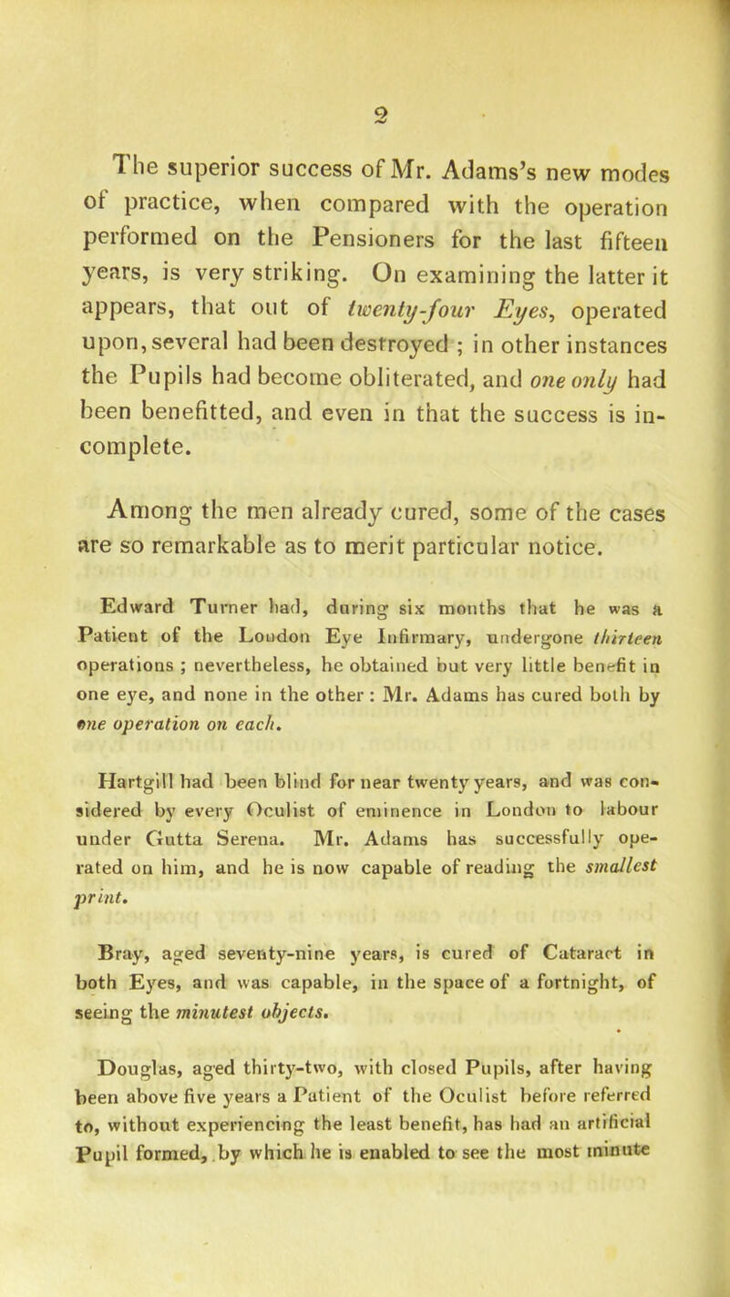 The superior success of Mr. Adams’s new modes of practice, when compared with the operation performed on the Pensioners for the last fifteen years, is very striking. On examining the latter it appears, that out of twenty-four Eyes^ operated upon, several had been destroyed ; in other instances the Pupils had become obliterated, and one only had been benefitted, and even in that the success is in- complete. Among the men already cured, some of the cases are so remarkable as to merit particular notice. Edward Turner had, during six months that he was a Patient of the Loudon Eye Infirmary, undergone thirieen operations ; nevertheless, he obtained but very little benc;fit in one eye, and none in the other: Mr. Adams has cured both by me operation on each. Hartgill had been blind for near twenty years, and was con- sidered by every Oculist of eminence in London to labour under Gutta Serena. Mr. Adams has successfully ope- rated on him, and he is now capable of reading the smallest j)rint. Bray, aged seventy-nine years, is cured of Cataract in both Eyes, and was capable, in the space of a fortnight, of seeing the minutest objects. Douglas, aged thirty-two, with closed Pupils, after having been above five years a Patient of the Oculist before referred to, without experiencing the least benefit, has had an artificial Pupil formed,,by which he is enabled to see the most minute