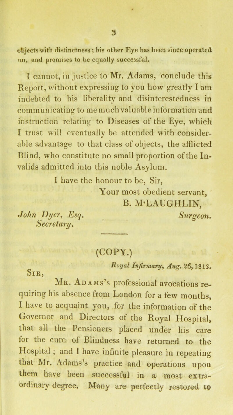 objects with distinctness; his other Eye has been since operated on, and promises to be equally successful. I cannot, in justice to Mr. Adams, conclude this Report, without expressing to you how greatly I am indebted to his liberality and disinterestedness in communicating to memuch valuable information and instruction relating to Diseases of the Eye, which I trust will eventually be attended with consider- able advantage to that class of objects, the afflicted Blind, who constitute no small proportion of the In- valids admitted into this noble Asylum. I have the honour to be, Sir, Your most obedient servant, B. M‘LAUGHLIN, John JJyer^ Esq. Surgeon. Secretary. (COPY.) Royal Infirmaryy Aug. 26,1813. Sir, Mr. Adams’s professional avocations re- quiring his absence from London for a few months, I have to acquaint you, for the information of the Governor and Directors of the Royal Hospital, that all the Pensioners placed under his care for the cure of Blindness have returned to the Hospital; and I have infinite pleasure in repeating that Mr. Adams’s practice and operations upon them have been successful in a* most extra- ordinary degree. Many are perfectly restored to