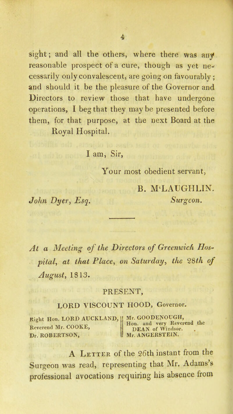 1 4 sight; and all the others, where there was any reasonable prospect of a cure, though as yet ne-* cessarily only convalescent, are going on favourably; and should it be the pleasure of the Governor and Directors to review those that have undergone operations, I beg that they maybe presented before them, for that purpose, at the next Board at the Royal Hospital. I am, Sir, Your most obedient servant, B. M‘LAl.lGIILIN. John Dyer^ Esq. Surgeon. At a Meeting of the Directors of Greenwich Hos- pital^ at that Place, on Saturday, the 28^/i of August, 1813. PRESENT, LORD VISCOUNT HOOD, Governor. Right Hon. LORD AUCKLAND, Reverend Mr. COOKE, Dr. ROBERTSON, Mr. GOODENOUGH, Hon. and very Reverend the DEAN of Windsor. Mr. ANGERSTEIN. A Letter of the 26th instant from the Surgeon was read, representing that Mr. Adamses professional avocations requiring his absence from