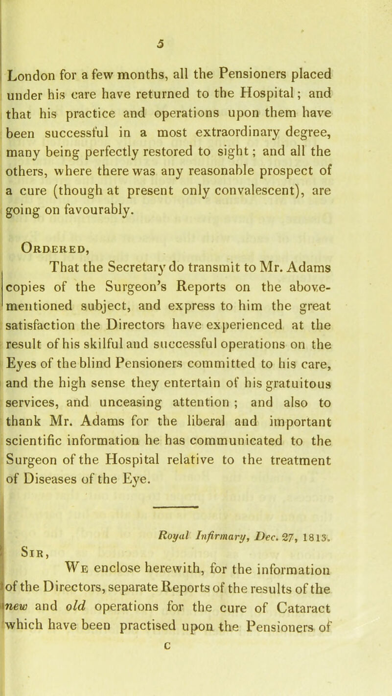 London for a few months, all the Pensioners placed under his care have returned to the Hospital; and that his practice and operations upon them have been successful in a most extraordinary degree, many being perfectly restored to sight; and all the others, where there was any reasonable prospect of a cure (though at present only convalescent), are going on favourably. Ordered, That the Secretary do transmit to Mr. Adams copies of the Surgeon’s Reports on the above- mentioned subject, and express to him the great satisfaction the Directors have experienced at the result of his skilful and successful operations on the Eyes of the blind Pensioners committed to his care, and the high sense they entertain of his gratuitous services, and unceasing attention ; and also to thank Mr. Adams for the liberal and important scientific information he has communicated to the Surgeon of the Hospital relative to the treatment of Diseases of the Eye. i Royal Infirmary, Dec. ^7, I Sir, I We enclose herewith, for the information of the Directors, separate Reports of the results of the new and old operations for the cure of Cataract which have been practised upon the Pensioners of c