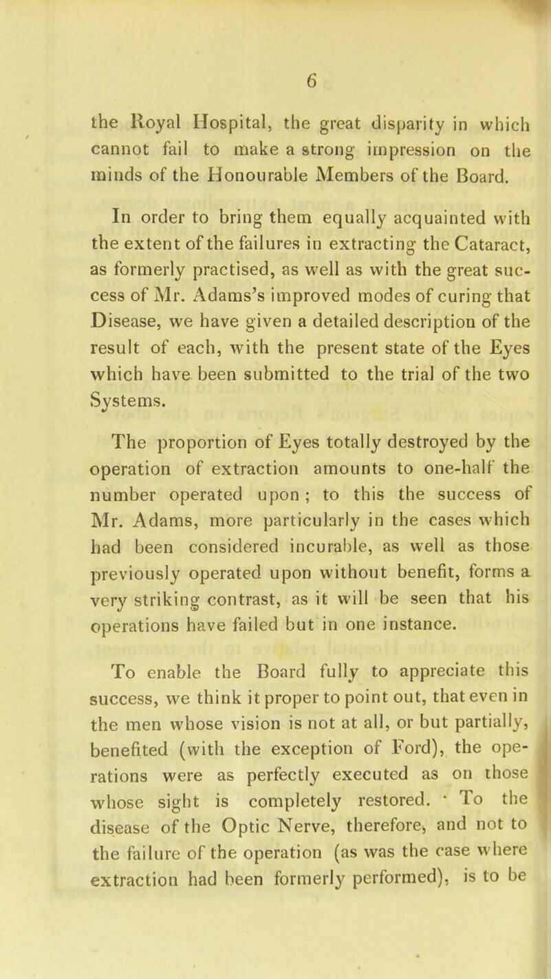 the Royal Hospital, the great disparity in which cannot fail to make a strong impression on the minds of the Honourable Members of the Board, In order to bring them equally acquainted with the extent of the failures in extracting the Cataract, as formerly practised, as well as with the great suc- cess of Mr. Adams’s improved modes of curing that Disease, we have given a detailed description of the result of each, with the present state of the Eyes which have been submitted to the trial of the two Systems. The proportion of Eyes totally destroyed by the operation of extraction amounts to one-half the number operated upon; to this the success of Mr. Adams, more particularly in the cases which had been considered incurable, as well as those previously operated upon without benefit, forms a very striking contrast, as it will be seen that his operations have failed but in one instance. To enable the Board fully to appreciate this success, we think it proper to point out, that even in the men whose vision is not at all, or but partially, benefited (with the exception of Ford), the ope- rations were as perfectly executed as on those whose sight is completely restored. * To the disease of the Optic Nerve, therefore^ and not to the failure of the operation (as was the case where extraction had been formerly performed), is to be
