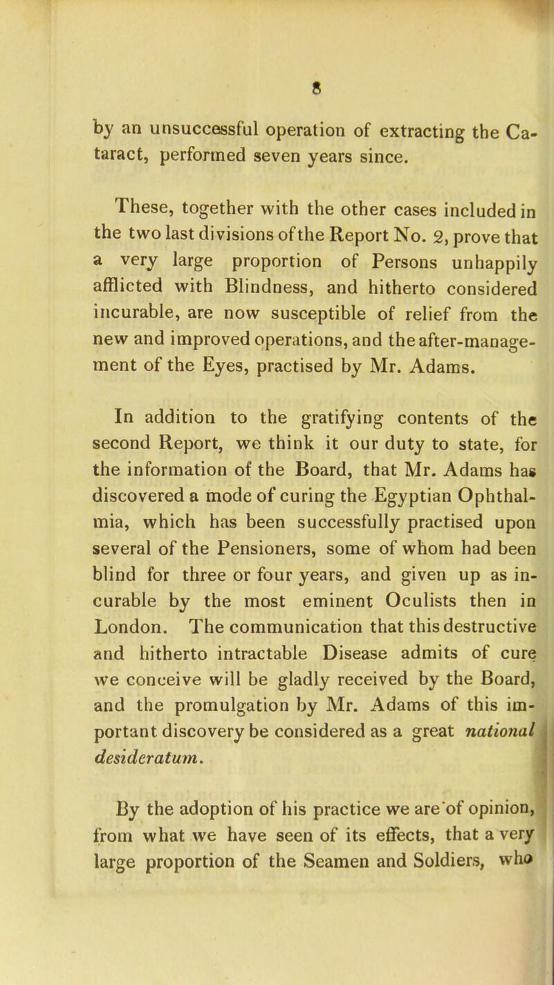 by an unsuccessful operation of extracting the Ca- taract, performed seven years since. These, together with the other cases included in the two last divisions of the Report No. 2, prove that a very large proportion of Persons unhappily afflicted with Blindness, and hitherto considered incurable, are now susceptible of relief from the new and improved operations, and the after-manage- ment of the Eyes, practised by Mr. Adams. In addition to the gratifying contents of the second Report, we think it our duty to state, for the information of the Board, that Mr. Adams has discovered a mode of curing the Egyptian Ophthal- mia, which has been successfully practised upon several of the Pensioners, some of whom had been blind for three or four years, and given up as in- curable by the most eminent Oculists then in London. The communication that this destructive and hitherto intractable Disease admits of cure we conceive will be gladly received by the Board, and the promulgation by Mr. Adams of this im- portant discovery be considered as a great national 1 desideratum. I By the adoption of his practice we are'of opinion, from what we have seen of its effects, that a very large proportion of the Seamen and Soldiers, who