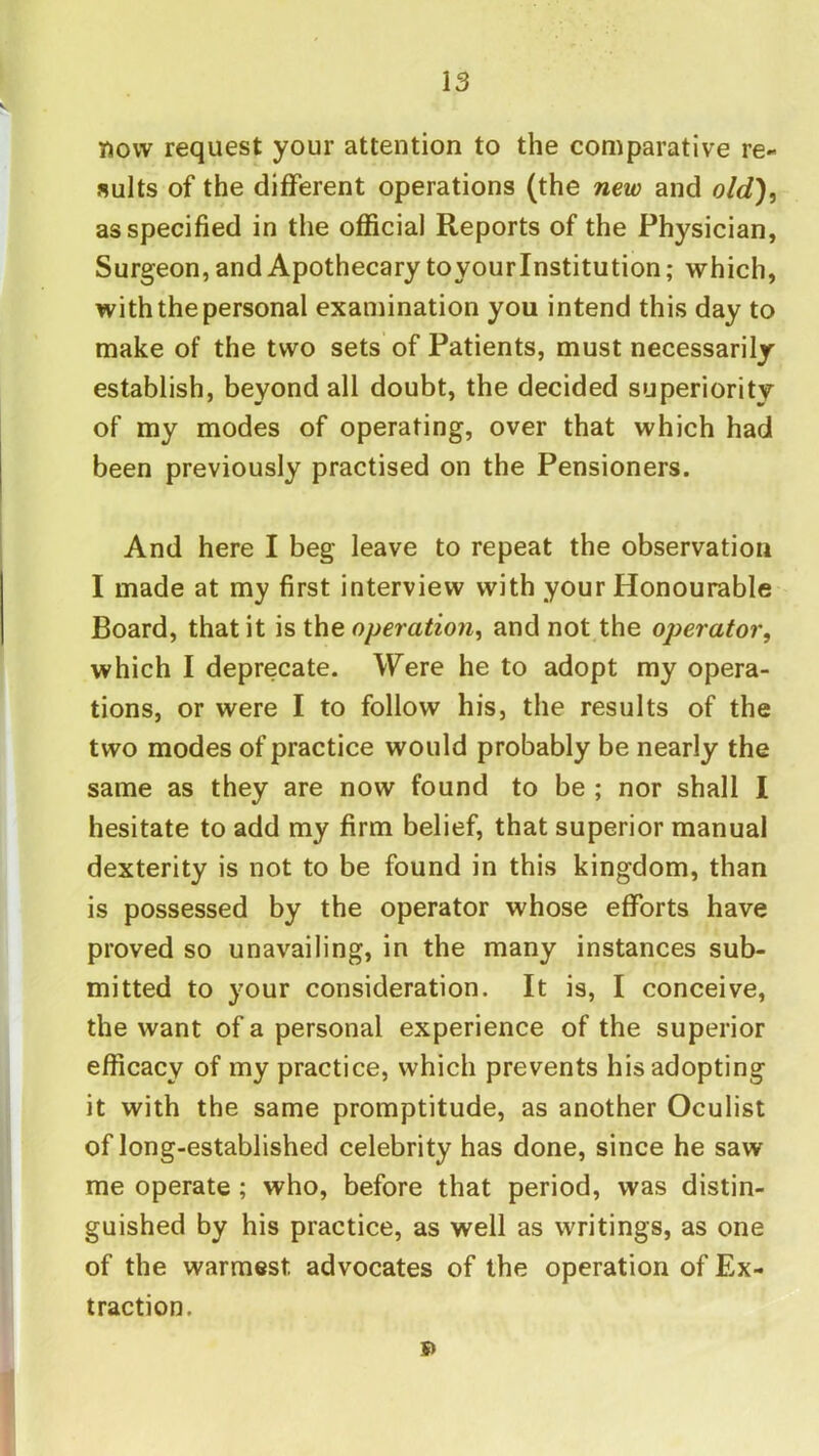 Tjovv request your attention to the comparative re- sults of the different operations (the new and old)^ as specified in the official Reports of the Physician, Surgeon, and Apothecary toyourinstitution; which, with the personal examination you intend this day to make of the two sets of Patients, must necessarily establish, beyond all doubt, the decided superiority of my modes of operating, over that which had been previously practised on the Pensioners. And here I beg leave to repeat the observation I made at my first interview with your Honourable Board, that it is the operation^ and not the operator, which I deprecate. Were he to adopt my opera- tions, or were I to follow his, the results of the two modes of practice would probably be nearly the same as they are now found to be ; nor shall I hesitate to add my firm belief, that superior manual dexterity is not to be found in this kingdom, than is possessed by the operator whose efforts have proved so unavailing, in the many instances sub- mitted to your consideration. It is, I conceive, the want of a personal experience of the superior efficacy of my practice, which prevents his adopting it with the same promptitude, as another Oculist of long-established celebrity has done, since he saw me operate; who, before that period, was distin- guished by his practice, as well as writings, as one of the warmest advocates of the operation of Ex- traction. D