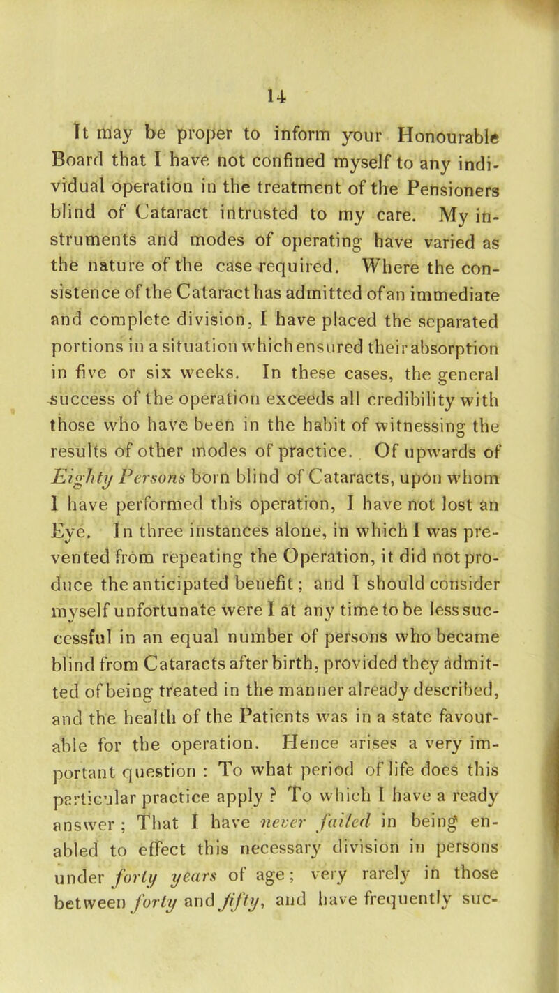 u It may be proper to inform your Honourable Board that I have not confined myself to any indi- vidual operation in the treatment of the Pensioners blind of Cataract intrusted to my care. My in- struments and modes of operating have varied as the nature of the case required. Where the con- sistence of the Cataract has admitted of an immediate and complete division, I have placed the separated portions in a situation which ensured their absorption in five or six weeks. In these cases, the general success of the operation exceeds all credibility with those who have been in the habit of witnessing: the results of other modes of practice. Of upwards of Eightij Persons born blind of Cataracts, upon whom 1 have performed thfs operation, I have not lost an Eye. In three instances alone, in which I was pre- vented from repeating the Operation, it did not pro- duce the anticipated benefit; and I should consider myself unfortunate were I at any time to be lesssuc- cessful in an equal number of persons who became blind from Cataracts afterbirth, provided they admit- ted of being treated in the manner already described, and the health of the Patients was in a state favour- able for the operation. Hence arises a very im- portant question : To what period of life does this particular practice apply ? To which I have a ready answer ; That I have never failed in being en- abled to effect this necessary division in persons under/o?/// years of age; very rarely in those between forty and fifty-, ^nd have frequently sue-