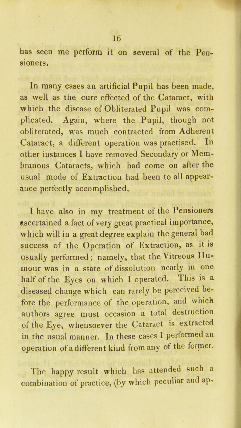 has seen me perform it on several of the Pen- sioners. In many cases an artificial Pupil has been made, as well as the cure effected of the Cataract, with which the disease of Obliterated Pupil was com- plicated. Again, where the Pupil, though not obliterated, was much contracted from Adherent Cataract, a different operation was practised. In other instances 1 have removed Secondary or Mem- branous Cataracts, which had come on after the usual mode of Extraction had been to all appear- ance perfectly accomplished, I have also in my treatment of the Pensioners ascertained a fact of very great practical importance, which will in a great degree explain the general bad success of the Operation of Extraction, as it is usually performed; namely, that the Vitreous Hu- mour w'as in a state of dissolution nearly in one half of the Eyes on which I operated. This is a diseased change which can rarely be perceived be- fore the performance of the operation, and which authors agree must occasion a total destruction of the Eye, whensoever the Cataract is extracted in the usual manner. In these cases I performed an operation of a different kind from any of the former. The happy result which has attended such a combination of practice, (by which peculiar and ap-