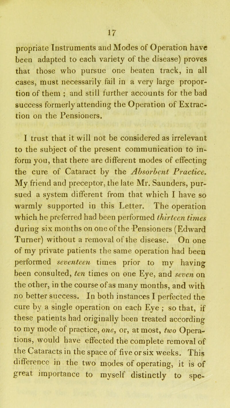 propriate Instruments and Modes of Operation have been adapted to each variety of the disease) proves that those who pursue one beaten track, in all cases, must necessarily fail in a very large propor- tion of them ; and still further accounts for the bad success formerly attending the Operation of Extrac- tion on the Pensioners. I trust that it will not be considered as irrelevant to the subject of the present communication to in- form you, that there are different modes of effecting the cure of Cataract by the Absorbent Practice, My friend and preceptor, the late Mr. Saunders, pur- sued a system different from that which I have so warmly supported in this Letter. The operation which he preferred had been performed thirteen times during six months on one of the Pensioners (Edward Turner) without a removal of the disease. On one of my private patients the same operation had been performed seventeen times prior to my having been consulted, ten times on one Eye, and seven on the other, in the course of as many months, and with no better success. In both instances I perfected the cure by a single operation on each Eye ; so that, if these patients had originally been treated according to my mode of practice, one, or, at most, two Opera- tions, would have effected the complete removal of the Cataracts in the space of five or six weeks. This difference in the two modes of operating, it is of great importance to myself distinctly to spe-