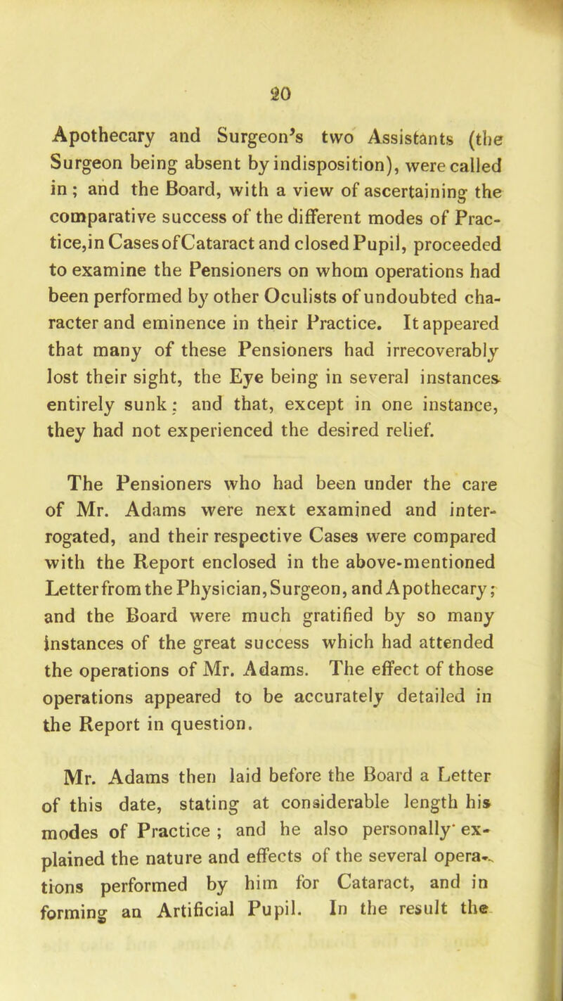 ‘iO Apothecary and Surgeon’s two Assistants (the Surgeon being absent by indisposition), were called in ; aiid the Board, with a view of ascertaining the comparative success of the different modes of Prac- tice,in Cases of Cataract and closed Pupil, proceeded to examine the Pensioners on whom operations had been performed b}^ other Oculists of undoubted cha- racter and eminence in their Practice. It appeared that many of these Pensioners had irrecoverably lost their sight, the Eye being in several instances- entirely sunk: and that, except in one instance, they had not experienced the desired relief. The Pensioners who had been under the care of Mr. Adams were next examined and inter- rogated, and their respective Cases were compared with the Report enclosed in the above-mentioned Letterfrom the Physician,Surgeon, and Apothecary; and the Board were much gratified by so many instances of the great success which had attended the operations of Mr. Adams. The effect of those operations appeared to be accurately detailed in the Report in question. Mr. Adams then laid before the Board a Letter of this date, stating at considerable length his modes of Practice ; and he also personally ex- plained the nature and effects of the several opera-, tions performed by him for Cataract, and in forming an Artificial Pupil. In the result the-