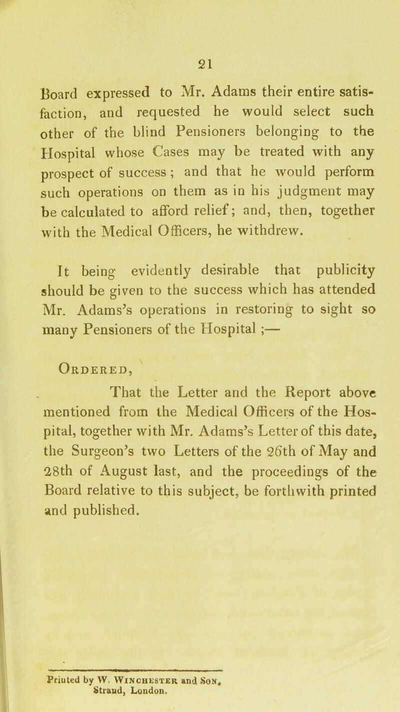 Board expressed to Mr. Adams their entire satis- faction, and requested he would select such other of the blind Pensioners belonging to the Hospital whose Cases may be treated with any prospect of success; and that he would perform such operations on them as in his judgment may be calculated to afford relief; and, then, together with the Medical Officers, he withdrew. It being evidently desirable that publicity should be given to the success which has attended Mr. Adams’s operations in restoring to sight so many Pensioners of the Hospital ;— Ordered, That the Letter and the Report above mentioned from the Medical Officers of the Hos- pital, together with Mr. Adams’s Letter of this date, the Surgeon’s two Letters of the 26th of May and 28th of August last, and the proceedings of the Board relative to this subject, be forthwith printed and published. Priuted by W. Winchester *nd Son* Strand, London.