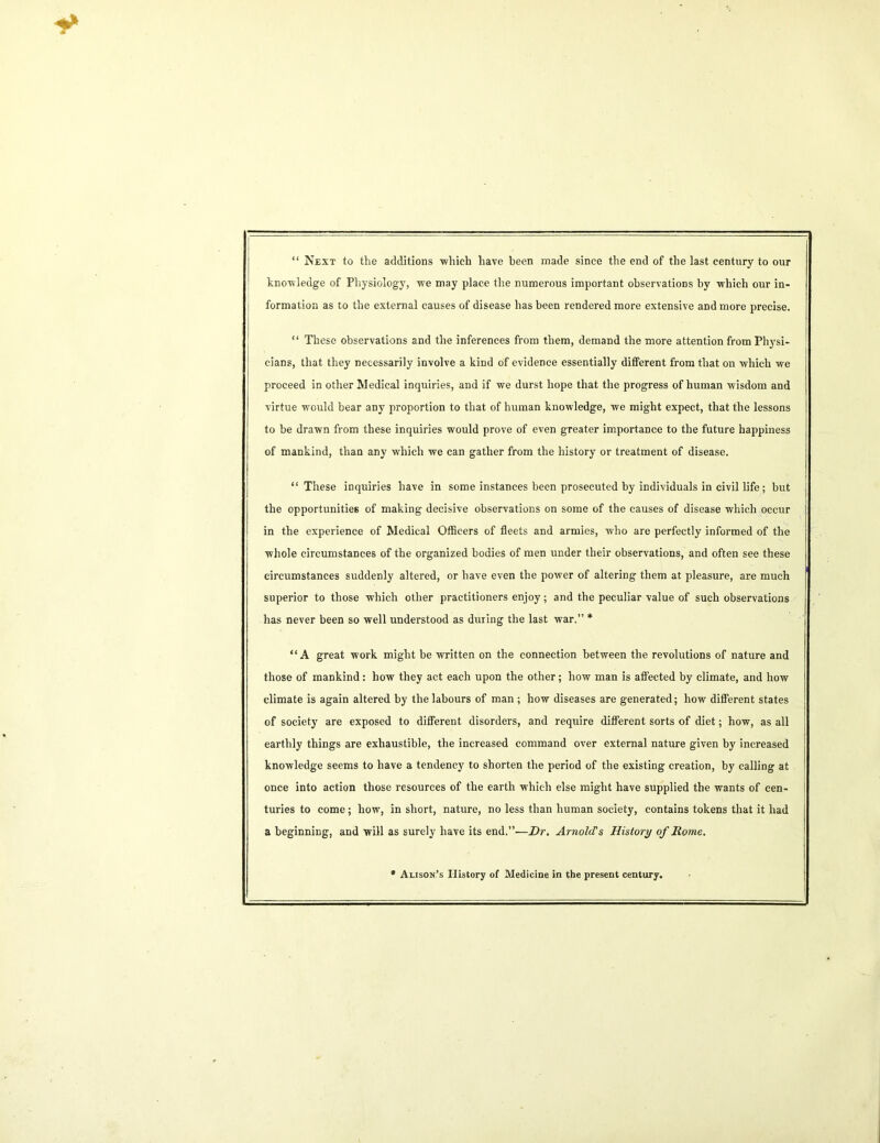 “ Next to the additions which have been made since the end of the last century to our knowledge of Physiology, we may place the numerous important observations by which our in- formation as to the external causes of disease has been rendered more extensive and more precise. “ These observations and the inferences from them, demand the more attention from Physi- cians, that they necessarily involve a kind of evidence essentially different from that on which we proceed in other Medical inquiries, and if we durst hope that the progress of human wisdom and virtue would bear any proportion to that of human knowledge, we might expect, that the lessons to be drawn from these inquiries would prove of even greater importance to the future happiness of mankind, than any which we can gather from the history or treatment of disease. “These inquiries have in some instances been prosecuted by individuals in civil life; but the opportunities of making decisive observations on some of the causes of disease which occur in the experience of Medical Officers of fleets and armies, who are perfectly informed of the whole circumstances of the organized bodies of men under their observations, and often see these circumstances suddenly altered, or have even the power of altering them at pleasure, are much superior to those which other practitioners enjoy; and the peculiar value of such observations has never been so well understood as during the last war.” * “A great work might be written on the connection between the revolutions of nature and those of mankind: how they act each upon the other; how man is affected by climate, and how climate is again altered by the labours of man ; how diseases are generated; how different states of society are exposed to different disorders, and require different sorts of diet; how, as all earthly things are exhaustible, the increased command over external nature given by increased knowledge seems to have a tendency to shorten the period of the existing creation, by calling at once into action those resources of the earth which else might have supplied the wants of cen- turies to come; how, in short, nature, no less than human society, contains tokens that it had a beginning, and will as surely have its end.”—Dr. Arnolds History of Rome. * Alison’s History of Medicine in the present century.