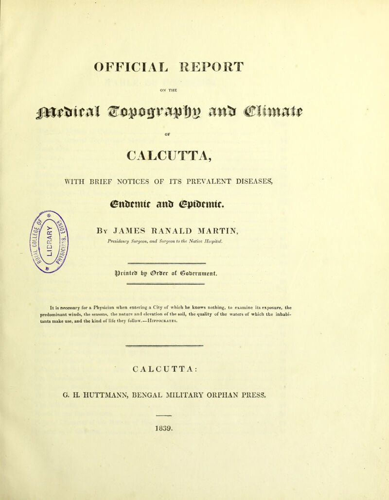 OFFICIAL REPORT jittfrttJiI eoposinuppp Attfc CKwn# 01* CALCUTTA, WITH BRIEF NOTICES OF ITS PREVALENT DISEASES, iBvtotmit antr epitrcmic* By JAMES RANALD MARTIN, Presidency Surgeon, and Surgeon to the Native Hospital. Ithi'nteti &i) <$rtrcr of (Goljcnimrnt. It is necessary for a Physician when entering a City of which he knows nothing, to examine its exposure, the predominant winds, the seasons, the nature and elevation of the soil, the quality of the waters of which the inhabi- tants make use, and the kind of life they follow—Hippocrates. CALCUTTA: G. H. HUTTMANN, BENGAL MILITARY ORPHAN PRESS. 1839.