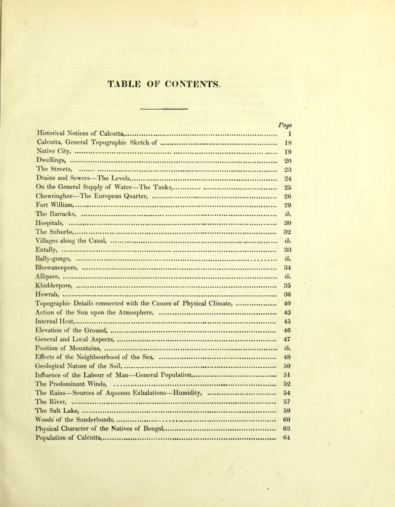 TABLE OF CONTENTS. Page Historical Notices of Calcutta, 1 Calcutta, General Topographic Sketch of IS Native City, 19 Dwellings, 20 The Streets, 23 Drains and Sewers—The Levels, 24 On the General Supply of Water—The Tanks, 25 Chowringhee—The European Quarter, 26 Fort William, 29 The Barracks, ib. Hospitals, 30 The Suburbs, 32 Villages along the Canal, ib. Entally, 33 Bally-gunge, ib. Bhowaneepore, 34 Allipore, ib. Khidderpore, 35 Howrah, 36 Topographic Details connected with the Causes of Physical Climate, 40 Action of the Sun upon the Atmosphere, 43 Internal Heat, 45 Elevation of the Ground, 46 General and Local Aspects, 47 Position of Mountains, ib. Effects of the Neighbourhood of the Sea, 48 Geological Nature of the Soil, 50 Influence of the Labour of Man—General Population, 51 The Predominant Winds, 52 The Rains—Sources of Aqueous Exhalations—Humidity, 54 The River, 57 The Salt Lake, 59 Woods' of the Sunderbunds, 60 Physical Character of the Natives of Bengal, 63 Population of Calcutta, 64