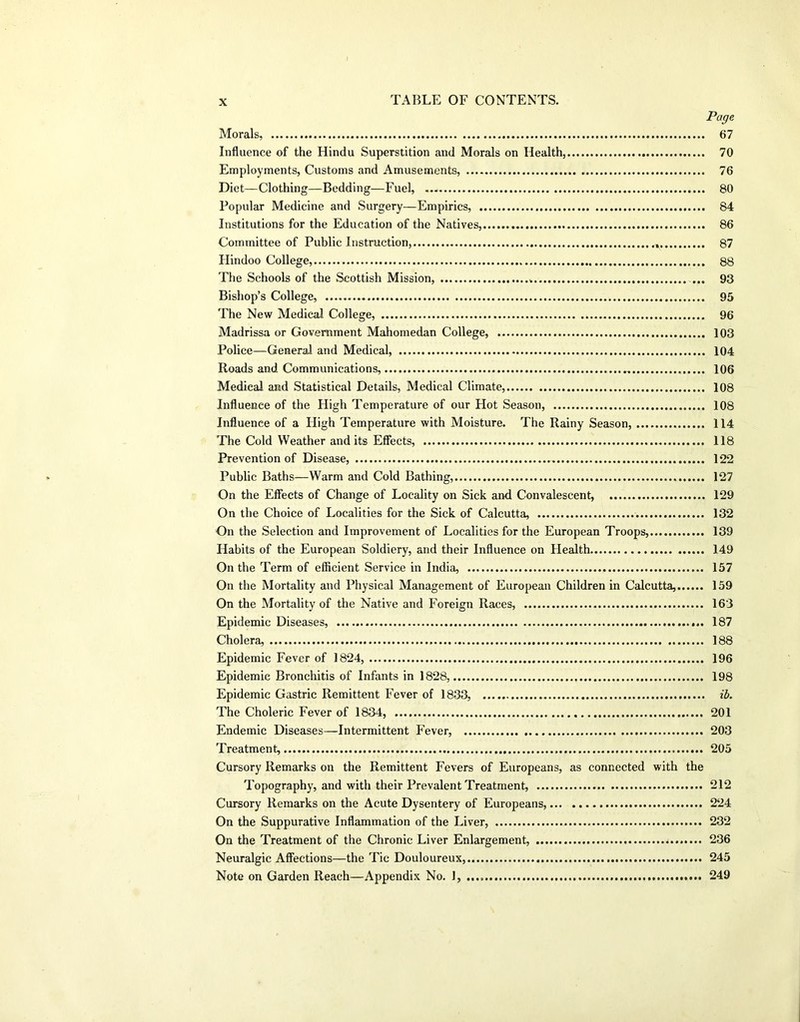 Page Morals, 67 Influence of the Hindu Superstition and Morals on Health, 70 Employments, Customs and Amusements, 76 Diet—Clothing—Bedding—Fuel, 80 Popular Medicine and Surgery—Empirics, 84 Institutions for the Education of the Natives, 86 Committee of Public Instruction, 87 Hindoo College, 88 The Schools of the Scottish Mission, ... 93 Bishop’s College, 95 The New Medical College, 96 Madrissa or Government Mahomedan College, 103 Police—General and Medical, 104 Roads and Communications, 106 Medieai and Statistical Details, Medical Climate, 108 Influence of the High Temperature of our Hot Season, 108 Influence of a High Temperature with Moisture. The Rainy Season, 114 The Cold Weather and its Effects, 118 Prevention of Disease, 122 Public Baths—Warm and Cold Bathing, 127 On the Effects of Change of Locality on Sick and Convalescent, 129 On the Choice of Localities for the Sick of Calcutta, 132 On the Selection and Improvement of Localities for the European Troops, 139 Habits of the European Soldiery, and their Influence on Health 149 On the Term of efficient Service in India, 157 On the Mortality and Physical Management of European Children in Calcutta, 159 On the Mortality of the Native and Foreign Races, 163 Epidemic Diseases, 187 Cholera, 188 Epidemic Fever of 1824, 196 Epidemic Bronchitis of Infants in 1828, 198 Epidemic Gastric Remittent Fever of 1833, ib. The Choleric Fever of 1834, 201 Endemic Diseases—Intermittent Fever, 203 Treatment, 205 Cursory Remarks on the Remittent Fevers of Europeans, as connected with the Topography, and with their Prevalent Treatment, 212 Cursory Remarks on the Acute Dysentery of Europeans, 224 On the Suppurative Inflammation of the Liver, 232 On the Treatment of the Chronic Liver Enlargement, 236 Neuralgic Affections—the Tie Douloureux, 245 Note on Garden Reach—Appendix No. 1, 249