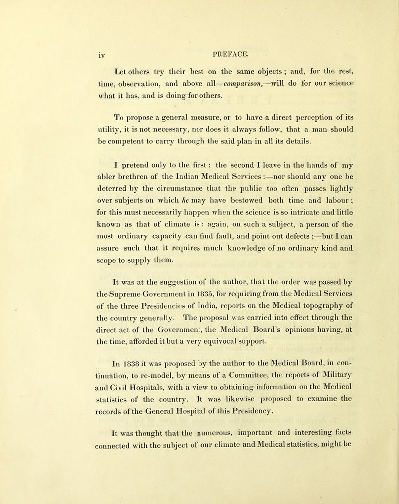 Let others try their best on the same objects ; and, for the rest, time, observation, and above all—comparison,—will do for our science what it has, and is doing for others. To propose a general measure, or to have a direct perception of its utility, it is not necessary, nor does it always follow, that a man should be competent to carry through the said plan in all its details. I pretend only to the first; the second I leave in the hands of my abler brethren of the Indian Medical Services :—nor should any one be deterred by the circumstance that the public too often passes lightly over subjects on which he may have bestowed both time and labour ; for this must necessarily happen when the science is so intricate and little known as that of climate is : again, on such a subject, a person of the most ordinary capacity can find fault, and point out defects ;—but I can assure such that it requires much knowledge of no ordinary kind and scope to supply them. It was at the suggestion of the author, that the order was passed by the Supreme Government in 1835, for requiring from the Medical Services of the three Presidencies of India, reports on the Medical topography of the country generally. The proposal was carried into effect through the direct act of the Government, the Medical Board’s opinions having, at the time, afforded it but a very equivocal support. In 1838 it was proposed by the author to the Medical Board, in con- tinuation, to re-model, by means of a Committee, the reports of Military and Civil Hospitals, with a view to obtaining information on the Medical statistics of the country. It was likewise proposed to examine the records of the General Hospital of this Presidency. It was thought that the numerous, important and interesting facts connected with the subject of our climate and Medical statistics, might be