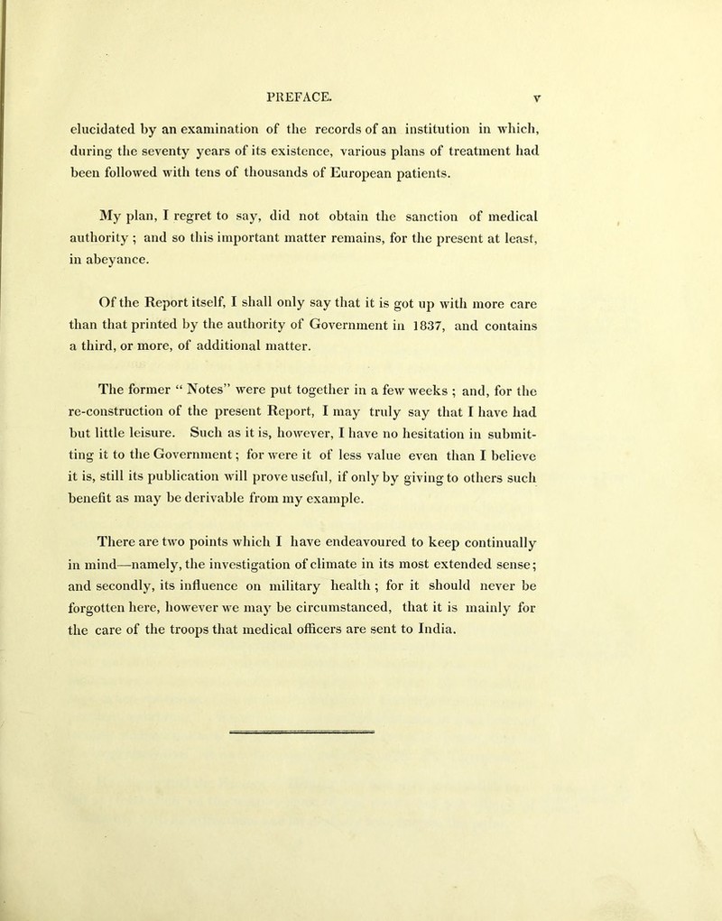 elucidated by an examination of the records of an institution in which, during the seventy years of its existence, various plans of treatment had been followed with tens of thousands of European patients. My plan, I regret to say, did not obtain the sanction of medical authority ; and so this important matter remains, for the present at least, in abeyance. Of the Report itself, I shall only say that it is got up with more care than that printed by the authority of Government in 1837, and contains a third, or more, of additional matter. The former “ Notes” were put together in a few weeks ; and, for the re-construction of the present Report, I may truly say that I have had but little leisure. Such as it is, however, I have no hesitation in submit- ting it to the Government; for were it of less value even than I believe it is, still its publication will prove useful, if only by giving to others such benefit as may be derivable from my example. There are two points which I have endeavoured to keep continually in mind—namely, the investigation of climate in its most extended sense; and secondly, its influence on military health ; for it should never be forgotten here, however we may be circumstanced, that it is mainly for the care of the troops that medical officers are sent to India.