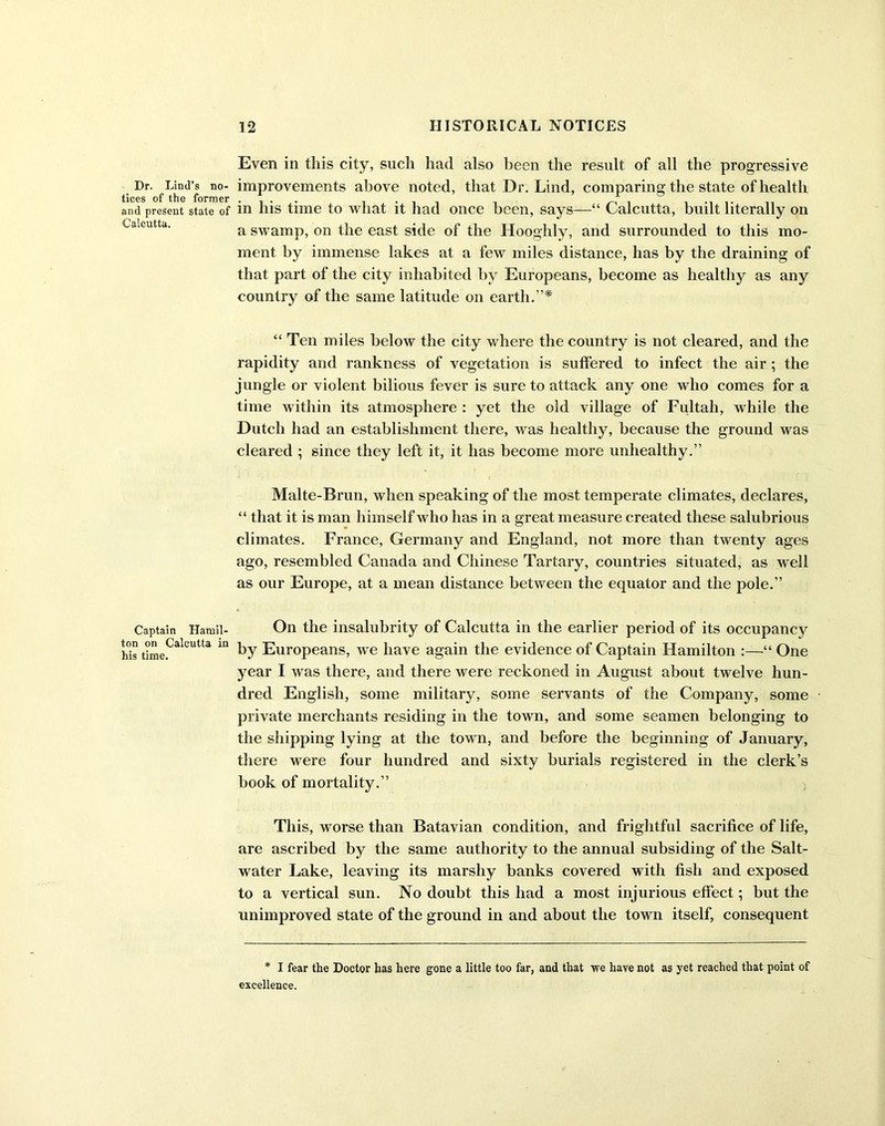 Dr. Lind’s no- tices of the former and present state of Calcutta. Captain Hamil- ton on Calcutta in his time. Even in this city, such had also been the result of all the progressive improvements above noted, that Dr. Lind, comparing the state of health in his time to what it had once been, says—“ Calcutta, built literally on a swamp, on the east side of the Hooghly, and surrounded to this mo- ment by immense lakes at a few miles distance, has by the draining of that part of the city inhabited by Europeans, become as healthy as any country of the same latitude on earth.”* “ Ten miles below the city where the country is not cleared, and the rapidity and rankness of vegetation is suffered to infect the air ; the jungle or violent bilious fever is sure to attack any one who comes for a time within its atmosphere : yet the old village of Fultah, while the Dutch had an establishment there, was healthy, because the ground was cleared ; since they left it, it has become more unhealthy.” Malte-Brun, when speaking of the most temperate climates, declares, “ that it is man himself who has in a great measure created these salubrious climates. France, Germany and England, not more than twenty ages ago, resembled Canada and Chinese Tartary, countries situated, as well as our Europe, at a mean distance between the equator and the pole.” On the insalubrity of Calcutta in the earlier period of its occupancy by Europeans, we have again the evidence of Captain Hamilton :—“ One year I was there, and there were reckoned in August about twelve hun- dred English, some military, some servants of the Company, some private merchants residing in the town, and some seamen belonging to the shipping lying at the town, and before the beginning of January, there were four hundred and sixty burials registered in the clerk’s book of mortality.” This, worse than Batavian condition, and frightful sacrifice of life, are ascribed by the same authority to the annual subsiding of the Salt- water Lake, leaving its marshy banks covered with fish and exposed to a vertical sun. No doubt this had a most injurious effect; but the unimproved state of the ground in and about the town itself, consequent * I fear the Doctor has here gone a little too far, and that we have not as yet reached that point of excellence.