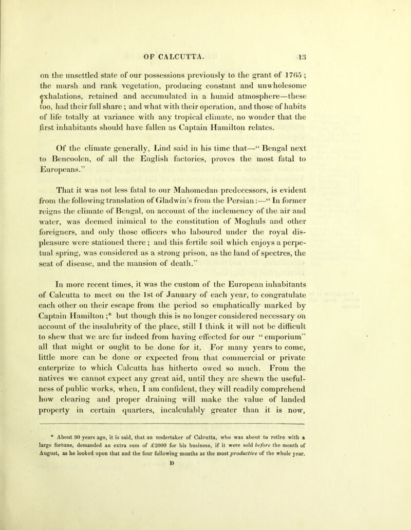 on the unsettled state of our possessions previously to the grant of 1765 ; the marsh and rank vegetation, producing constant and unwholesome |xhalations, retained and accumulated in a humid atmosphere—these too, had their full share; and what with their operation, and those of habits of life totally at variance with any tropical climate, no wonder that the first inhabitants should have fallen as Captain Hamilton relates. Of the climate generally, Lind said in his time that—“ Bengal next to Bencoolen, of all the English factories, proves the most fatal to Europeans.” That it was not less fatal to our Mahomedan predecessors, is evident from the following translation of Gladwin’s from the Persian:—“ In former reigns the climate of Bengal, on account of the inclemency of the air and water, was deemed inimical to the constitution of Moghuls and other foreigners, and only those officers who laboured under the royal dis- pleasure were stationed there ; and this fertile soil which enjoys a perpe- tual spring, was considered as a strong prison, as the land of spectres, the seat of disease, and the mansion of death.” In more recent times, it was the custom of the European inhabitants of Calcutta to meet on the 1st of January of each year, to congratulate each other on their escape from the period so emphatically marked by Captain Hamilton ;* but though this is no longer considered necessary on account of the insalubrity of the place, still I think it will not be difficult to shew that we are far indeed from having effected for our “ emporium” all that might or ought to be done for it. For many years to come, little more can be done or expected from that commercial or private enterprize to which Calcutta has hitherto owed so much. From the natives we cannot expect any great aid, until they are shewn the useful- ness of public works, when, I am confident, they will readily comprehend how clearing and proper draining will make the value of landed property in certain quarters, incalculably greater than it is now, * About 30 years ago, it is said, that an undertaker of Calcutta, who was about to retire with a large fortune, demanded an extra sum of £2000 for his business, if it were sold before the month of August, as he looked upon that and the four following months as the most productive of the whole year. D