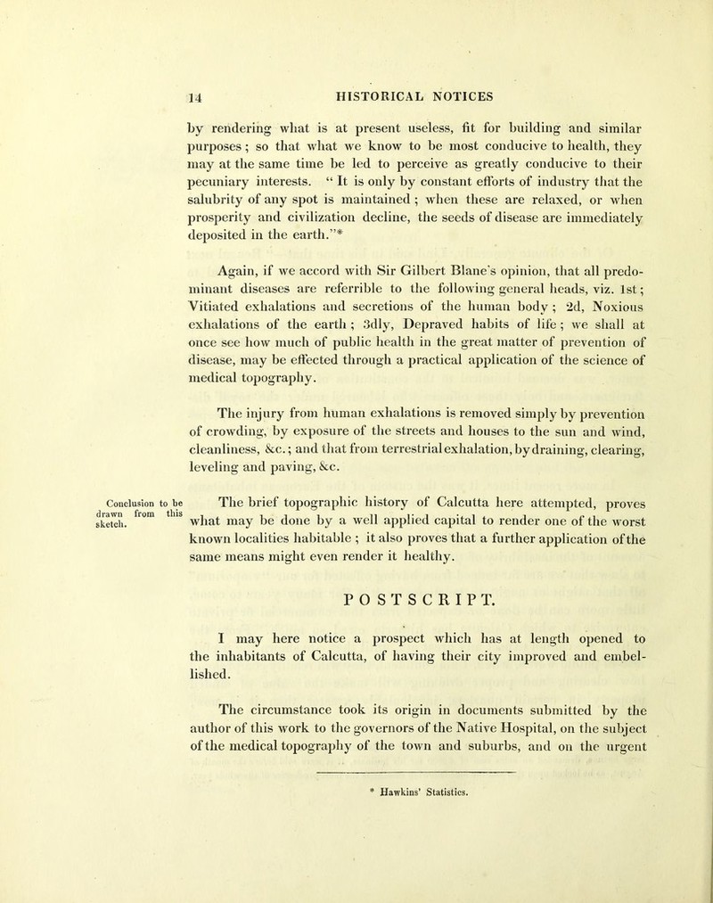 Conclusion drawn from sketch. by rendering what is at present useless, fit for building and similar purposes; so that what we know to be most conducive to health, they may at the same time be led to perceive as greatly conducive to their pecuniary interests. “It is only by constant efforts of industry that the salubrity of any spot is maintained ; when these are relaxed, or when prosperity and civilization decline, the seeds of disease are immediately deposited in the earth.”* Again, if we accord with Sir Gilbert Blane’s opinion, that all predo- minant diseases are referrible to the following general heads, viz. 1st; Vitiated exhalations and secretions of the human body ; 2d, Noxious exhalations of the earth ; 3dly, Depraved habits of life ; we shall at once see how much of public health in the great matter of prevention of disease, may be effected through a practical application of the science of medical topography. The injury from human exhalations is removed simply by prevention of crowding, by exposure of the streets and houses to the sun and wind, cleanliness, &c.; and that from terrestrial exhalation, by draining, clearing, leveling and paving, &c. be The brief topographic history of Calcutta here attempted, proves ll 1S • • what may be done by a well applied capital to render one of the worst known localities habitable ; it also proves that a further application of the same means might even render it healthy. POSTSCRIPT. I may here notice a prospect which lias at length opened to the inhabitants of Calcutta, of having their city improved and embel- lished. The circumstance took its origin in documents submitted by the author of this work to the governors of the Native Hospital, on the subject of the medical topography of the town and suburbs, and on the urgent Hawkins’ Statistics.