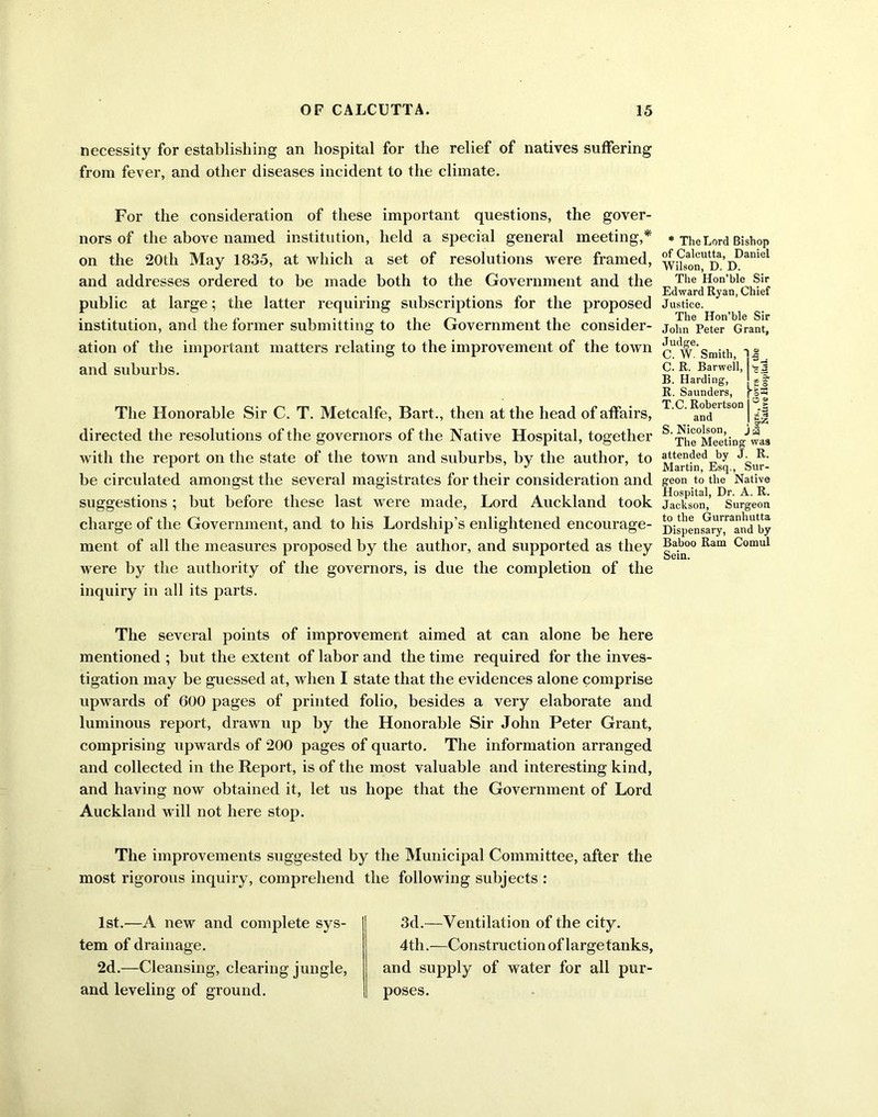 necessity for establishing an hospital for the relief of natives suffering from fever, and other diseases incident to the climate. For the consideration of these important questions, the gover- nors of the above named institution, held a special general meeting,* on the 20th May 1835, at which a set of resolutions were framed, and addresses ordered to be made both to the Government and the public at large; the latter requiring subscriptions for the proposed institution, and the former submitting to the Government the consider- ation of the important matters relating to the improvement of the town and suburbs. The Honorable Sir C. T. Metcalfe, Bart., then at the head of affairs, directed the resolutions of the governors of the Native Hospital, together with the report on the state of the town and suburbs, by the author, to be circulated amongst the several magistrates for their consideration and suggestions ; but before these last were made, Lord Auckland took charge of the Government, and to his Lordship’s enlightened encourage- ment of all the measures proposed by the author, and supported as they were by the authority of the governors, is due the completion of the inquiry in all its parts. * The Lord Bishop of Calcutta, Daniel Wilson, D. D. The Hon’ble Sir Edward Ryan, Chief Justice. The Hon’ble Sir John Peter Grant, J udge. C. W. Smith, 1 V *3 C. R. Barwell, cl B. Harding, . H, u O ■gs R. Saunders, T.C. Robertson O > and S S. Nicolson, j w The Meeting was attended by J. R. Martin, Esq., Sur- geon to the Native Hospital, Dr. A. R. Jackson, Surgeon to the Gurranhutta Dispensary, and by Baboo Ram Comul Sein. The several points of improvement aimed at can alone be here mentioned ; but the extent of labor and the time required for the inves- tigation may be guessed at, when I state that the evidences alone comprise upwards of 000 pages of printed folio, besides a very elaborate and luminous report, drawn up by the Honorable Sir John Peter Grant, comprising upwards of 200 pages of quarto. The information arranged and collected in the Report, is of the most valuable and interesting kind, and having now obtained it, let us hope that the Government of Lord Auckland will not here stop. The improvements suggested by the Municipal Committee, after the most rigorous inquiry, comprehend the following subjects : 1st.—A new and complete sys- tem of drainage. 2d.—Cleansing, clearing jungle, and leveling of ground. 3d.—Ventilation of the city. 4th.—Construction of large tanks, and supply of water for all pur- poses.