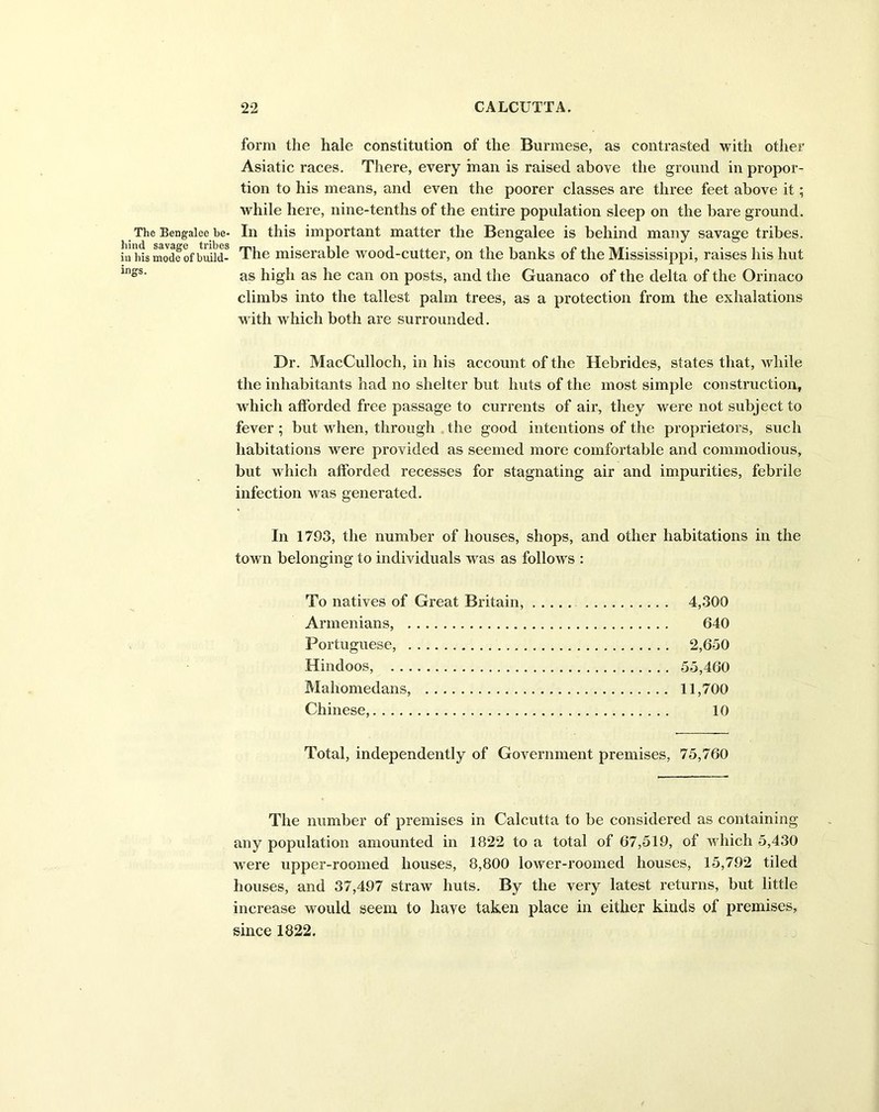 form the hale constitution of the Burmese, as contrasted with other Asiatic races. There, every man is raised above the ground in propor- tion to his means, and even the poorer classes are three feet above it; while here, nine-tenths of the entire population sleep on the bare ground. The Bengalee be- In this important matter the Bengalee is behind many savage tribes, in his mode of build- The miserable wood-cutter, on the banks of the Mississippi, raises his hut in°s' as high as he can on posts, and the Guanaco of the delta of the Orinaco climbs into the tallest palm trees, as a protection from the exhalations with which both are surrounded. Dr. MacCulloch, in his account of the Hebrides, states that, while the inhabitants had no shelter but huts of the most simple construction, which afforded free passage to currents of air, they were not subject to fever ; but when, through the good intentions of the proprietors, such habitations were provided as seemed more comfortable and commodious, but which afforded recesses for stagnating air and impurities, febrile infection was generated. In 1793, the number of houses, shops, and other habitations in the town belonging to individuals was as follows : To natives of Great Britain, 4,300 Armenians, 640 Portuguese, 2,650 Hindoos, 55,460 Mahomedans, 11,700 Chinese, 10 Total, independently of Government premises, 75,760 The number of premises in Calcutta to be considered as containing any population amounted in 1822 to a total of 67,519, of which 5,430 were upper-roomed houses, 8,800 lower-roomed houses, 15,792 tiled houses, and 37,497 straw huts. By the very latest returns, but little increase would seem to have taken place in either kinds of premises, since 1822.