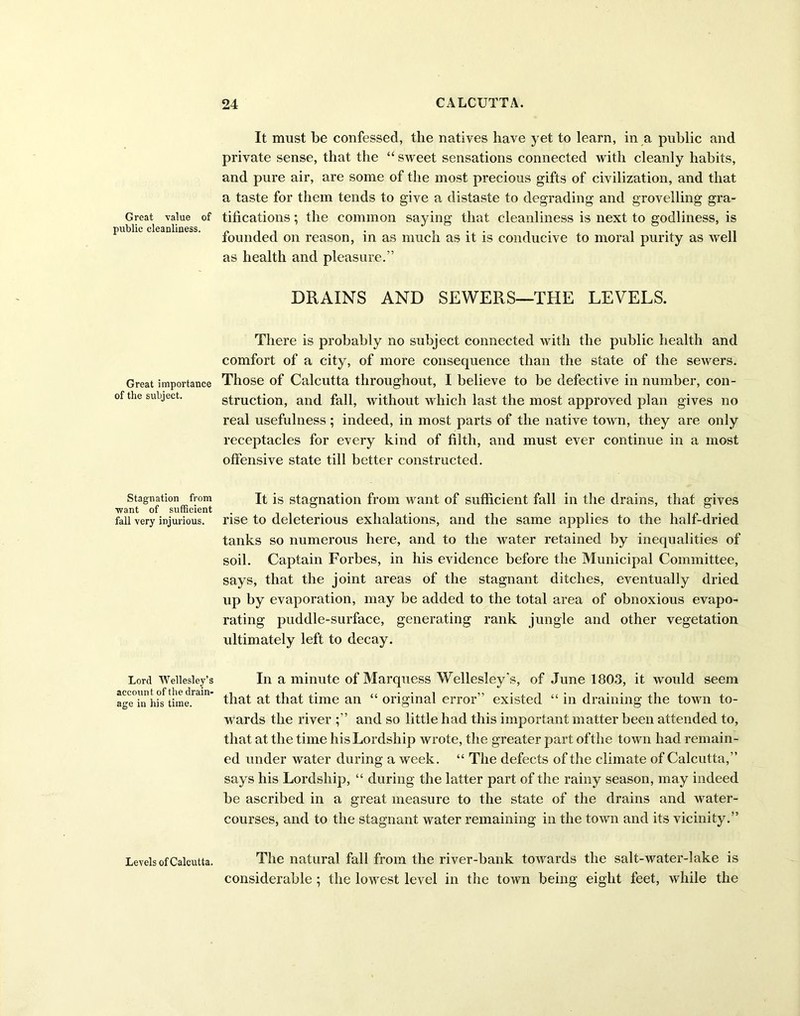 Great value of public cleanliness. Great importance of the subject. Stagnation from want of sufficient fall very injurious. Lord Wellesley’s account of the drain- age in his time. Levels of Calcutta. It must be confessed, the natives have yet to learn, in a public and private sense, that the “ sweet sensations connected with cleanly habits, and pure air, are some of the most precious gifts of civilization, and that a taste for them tends to give a distaste to degrading and grovelling gra- tifications ; the common saying that cleanliness is next to godliness, is founded on reason, in as much as it is conducive to moral purity as well as health and pleasure.” DRAINS AND SEWERS—THE LEVELS. There is probably no subject connected with the public health and comfort of a city, of more consequence than the state of the sewers. Those of Calcutta throughout, I believe to be defective in number, con- struction, and fall, without which last the most approved plan gives no real usefulness ; indeed, in most parts of the native town, they are only receptacles for every kind of filth, and must ever continue in a most offensive state till better constructed. It is stagnation from want of sufficient fall in the drains, that gives rise to deleterious exhalations, and the same applies to the half-dried tanks so numerous here, and to the water retained by inequalities of soil. Captain Forbes, in his evidence before the Municipal Committee, says, that the joint areas of the stagnant ditches, eventually dried up by evaporation, may be added to the total area of obnoxious evapo- rating puddle-surface, generating rank jungle and other vegetation ultimately left to decay. In a minute of Marquess Wellesley's, of June 1803, it would seem that at that time an “ original error” existed “ in draining the town to- wards the river ;” and so little had this important matter been attended to, that at the time his Lordship wrote, the greater part of the town had remain- ed under water during a week. “ The defects of the climate of Calcutta,” says his Lordship, “ during the latter part of the rainy season, may indeed be ascribed in a great measure to the state of the drains and water- courses, and to the stagnant water remaining in the town and its vicinity.” The natural fall from the river-bank towards the salt-water-lake is considerable ; the lowest level in the town being eight feet, while the