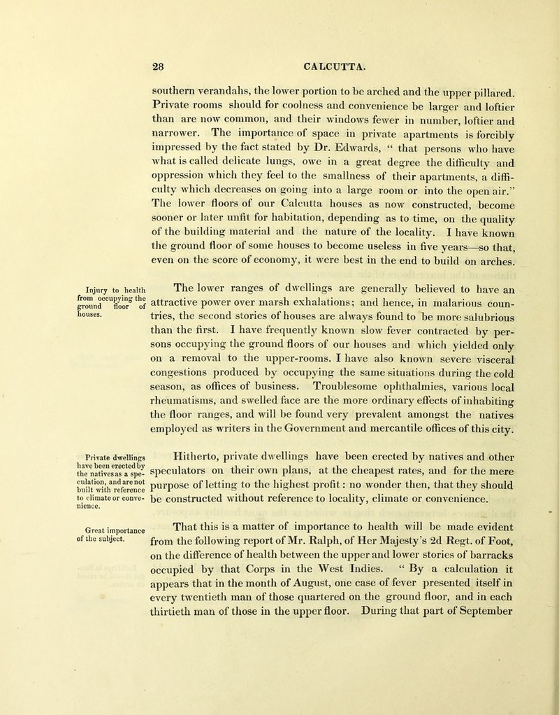 Injury to health from occupying the ground floor of houses. Private dwellings have been erected by the natives as a spe- culation, andarenot built with reference to climate or conve- nience. Great importance of the subject. southern verandahs, the lower portion to be arched and the upper pillared. Private rooms should for coolness and convenience be larger and loftier than are now common, and their windows fewer in number, loftier and narrower. The importance of space in private apartments is forcibly impressed by the fact stated by Dr. Edwards, “ that persons who have what is called delicate lungs, owe in a great degree the difficulty and oppression which they feel to the smallness of their apartments, a diffi- culty which decreases on going into a large room or into the open air.” The lower floors of our Calcutta houses as now constructed, become sooner or later unfit for habitation, depending as to time, on the quality of the building material and the nature of the locality. I have known the ground floor of some houses to become useless in five years—so that, even on the score of economy, it were best in the end to build on arches. The lower ranges of dwellings are generally believed to have an attractive power over marsh exhalations; and hence, in malarious coun- tries, the second stories of houses are always found to be more salubrious than the first. I have frequently known slow fever contracted by per- sons occupying the ground floors of our houses and which yielded only on a removal to the upper-rooms. I have also known severe visceral congestions produced by occupying the same situations during the cold season, as offices of business. Troublesome ophthalmies, various local rheumatisms, and swelled face are the more ordinary effects of inhabiting the floor ranges, and will be found very prevalent amongst the natives employed as writers in the Government and mercantile offices of this city. Hitherto, private dwellings have been erected by natives and other speculators on their own plans, at the cheapest rates, and for the mere purpose of letting to the highest profit: no wonder then, that they should be constructed without reference to locality, climate or convenience. That this is a matter of importance to health will be made evident from the following report of Mr. Ralph, of Her Majesty’s 2d Regt. of Foot, on the difference of health between the upper and lower stories of barracks occupied by that Corps in the West Indies. “ By a calculation it appears that in the month of August, one case of fever presented itself in every twentieth man of those quartered on the ground floor, and in each thirtieth man of those in the upper floor. During that part of September