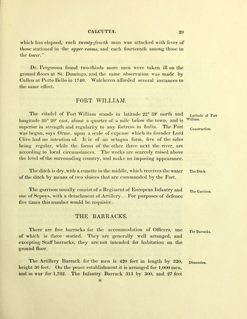 which has elapsed, each twenty-fourth man was attacked with fever of those stationed in the upper-rooms, and each fourteenth among those in the lower. Dr. Fergusson found two-thirds more men were taken ill on the ground floors at St. Domingo, and the same observation was made by Cullen at Porto Bello in 1740. Walcheren afforded several instances to the same effect. FORT WILLIAM. The citadel of Fort William stands in latitude 22° 33' north and longitude 88° 20' east, about a quarter of a mile below the town, and is superior in strength and regularity to any fortress in India. The Fort was begun, says Orme, upon a scale of expense which its founder Lord Clive had no intention of. It is of an octagan form, five of the sides being regular, while the forms of the other three next the river, are according to local circumstances. The works are scarcely raised above the level of the surrounding country, and make no imposing appearance. The ditch is dry, with a cunette in the middle, which receives the water of the ditch by means of two sluices that are commanded by the Fort. The garrison usually consist of a Regiment of European Infantry and one of Sepoys, with a detachment of Artillery. For purposes of defence five times this number would be requisite. THE BARRACKS. There are five barracks for the accommodation of Officers, one of which is three storied. They are generally well arranged, and excepting Staff barracks, they are not intended for habitation on the ground floor. The Artillery Barrack for the men is 420 feet in length by 320, height 36 feet. On the peace establishment it is arranged for 1,000 men, and in war for 1,782. The Infantry Barrack 313 by 300, and 27 feet H Latitude of Fort William. Construction. The Ditch. The Garrison. The Barracks. Dimension.