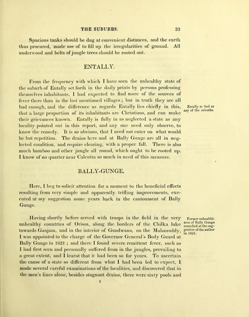 Spacious tanks should be dug at convenient distances, and the earth thus procured, made use of to fill up the irregularities of ground. All underwood and belts of jungle trees should be rooted out. ENTALLY. From the frequency w ith w hich I have seen the unhealthy state of the suburb of Entally set forth in the daily prints by persons professing themselves inhabitants, I had expected to find more of the sources of fever there than in the last mentioned villages ; but in truth they are all bad enough, and the difference as regards Entally lies chiefly in this, that a large proportion of its inhabitants are Christians, and can make their grievances known. Entally is fully in as neglected a state as any locality pointed out in this report, and any one need only observe, to know the remedy. It is so obvious, that I need not enter on what would be but repetition. The drains here and at Bally Gunge are all in neg- lected condition, and require clearing, with a proper fall. There is also much bamboo and other jungle all round, which ought to be rooted up. I know of no quarter near Calcutta so much in need of this measure. BALLY-GUNGE. Here, I beg to solicit attention for a moment to the beneficial effects resulting from very simple and apparently trifling improvements, exe- cuted at my suggestion some years back in the cantonment of Bally Gunge. Having shortly before served with troops in the field in the very unhealthy countries of Orissa, along the borders of the Chilka lake towards Ganjam, and in the interior of Gundwana, on the Mahanuddy, I was appointed to the charge of the Governor General’s Body Guard at Bally Gunge in 1821 ; and there I found severe remittent fever, such as I had first seen and personally suffered from in the jungles, prevailing to a great extent, and I learnt that it had been so for years. To ascertain the cause of a state so different from what I had been led to expect, I made several careful examinations of the localities, and discovered that in the men’s lines alone, besides stagnant drains, there were sixty pools and i Entally as bad a3 any of the suburbs. Former unhealthi- ness of Bally Gunge remedied at the sug- gestion of the author in 1821.