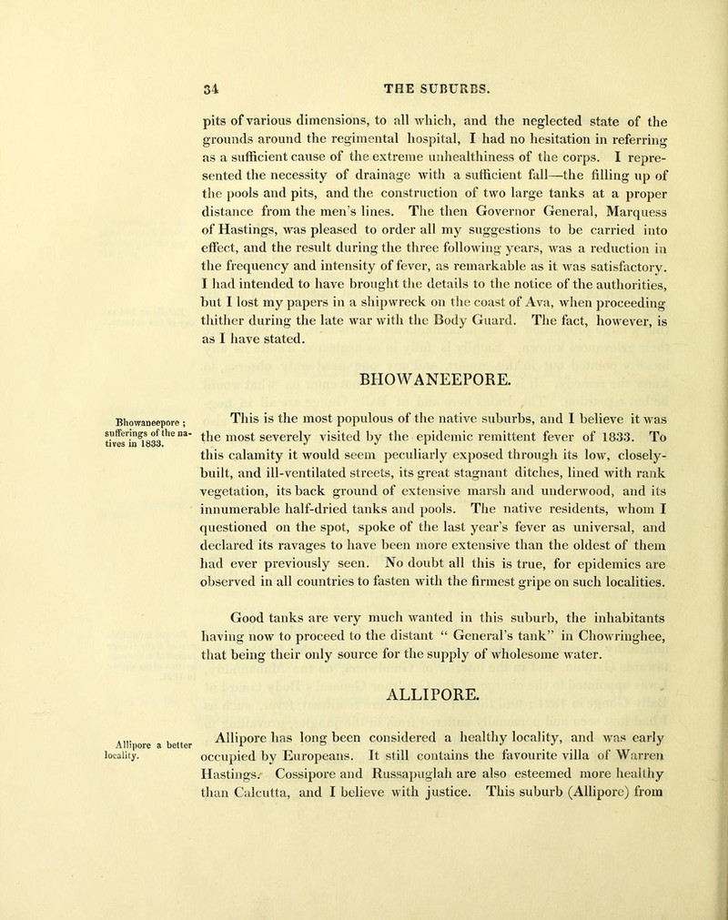 Bhowaneepore ; sufferings of the na- tives in 1833. Allipore a better locality. pits of various dimensions, to all which, and the neglected state of the grounds around the regimental hospital, I had no hesitation in referring as a sufficient cause of the extreme unhealthiness of the corps. I repre- sented the necessity of drainage with a sufficient fall—the filling up of the pools and pits, and the construction of two large tanks at a proper distance from the men’s lines. The then Governor General, Marquess of Hastings, was pleased to order all my suggestions to be carried into effect, and the result during the three following years, was a reduction in the frequency and intensity of fever, as remarkable as it was satisfactory. I had intended to have brought the details to the notice of the authorities, hut I lost my papers in a shipwreck on the coast of Ava, when proceeding thither during the late war with the Body Guard. The fact, however, is as I have stated. BHOWANEEPORE. This is the most populous of the native suburbs, and I believe it was the most severely visited by the epidemic remittent fever of 1833. To this calamity it would seem peculiarly exposed through its low, closely- built, and ill-ventilated streets, its great stagnant ditches, lined with rank vegetation, its back ground of extensive marsh and underwood, and its innumerable half-dried tanks and pools. The native residents, whom I questioned on the spot, spoke of the last year’s fever as universal, and declared its ravages to have been more extensive than the oldest of them had ever previously seen. No doubt all this is true, for epidemics are observed in all countries to fasten with the firmest gripe on such localities. Good tanks are very much wanted in this suburb, the inhabitants having now to proceed to the distant “ General’s tank” in Chowringhee, that being their only source for the supply of wholesome water. ALLIPORE. Allipore has long been considered a healthy locality, and was early occupied by Europeans. It still contains the favourite villa of Warren Hastings. Cossipore and Russapuglah are also esteemed more healthy than Calcutta, and I believe with justice. This suburb (Allipore) from