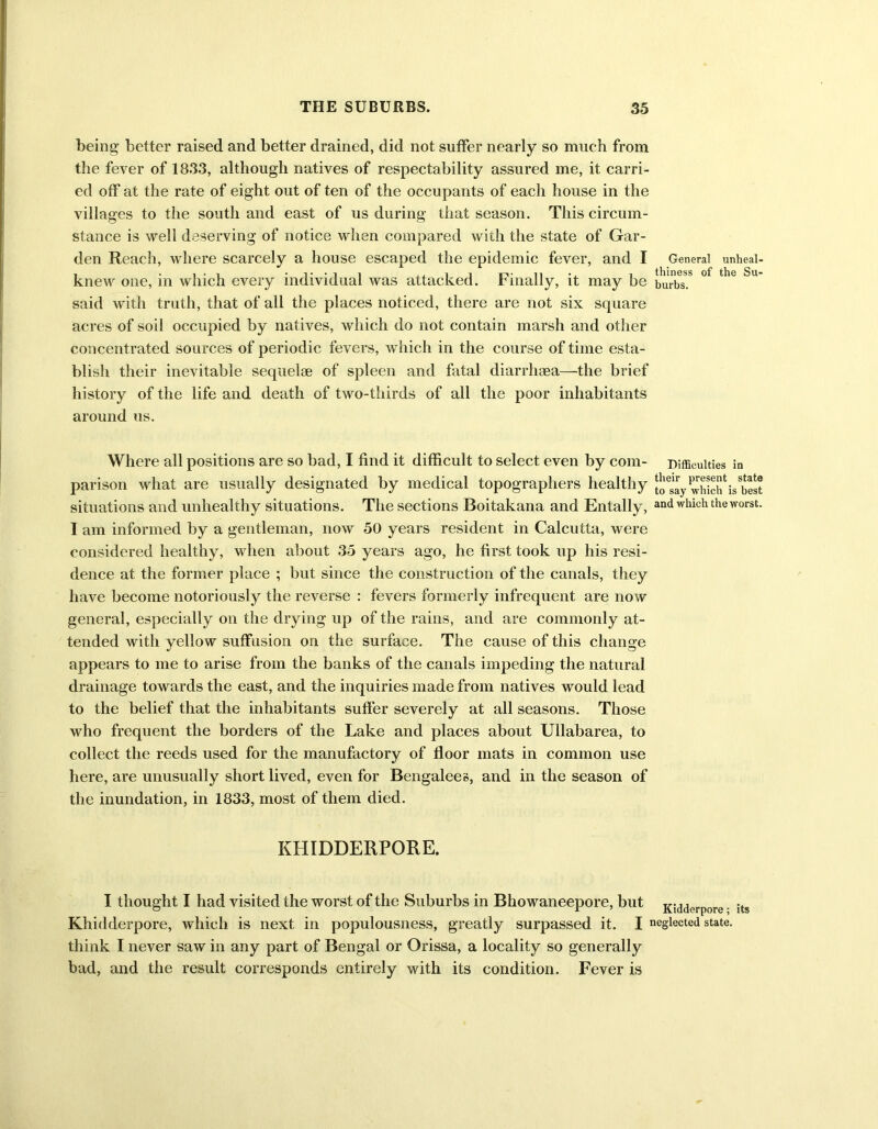 being better raised and better drained, did not suffer nearly so much from the fever of 1833, although natives of respectability assured me, it carri- ed off at the rate of eight out of ten of the occupants of each house in the villages to the south and east of us during that season. This circum- stance is well deserving of notice when compared with the state of Gar- den Reach, where scarcely a house escaped the epidemic fever, and I General unheai- knew one, in which every individual was attacked. Finally, it may be burbs? °f the Su said with truth, that of all the places noticed, there are not six square acres of soil occupied by natives, which do not contain marsh and other concentrated sources of periodic fevers, which in the course of time esta- blish their inevitable sequelae of spleen and fatal diarrhaea—the brief history of the life and death of two-thirds of all the poor inhabitants around us. Where all positions are so bad, I find it difficult to select even by com- difficulties in parison what are usually designated by medical topographers healthy 'Kc?is best situations and unhealthy situations. The sections Boitakana and Entally, and which the worst. I am informed by a gentleman, now 50 years resident in Calcutta, were considered healthy, when about 35 years ago, he first took up his resi- dence at the former place ; but since the construction of the canals, they have become notoriously the reverse : fevers formerly infrequent are now general, especially on the drying up of the rains, and are commonly at- tended with yellow suffusion on the surface. The cause of this change appears to me to arise from the banks of the canals impeding the natural drainage towards the east, and the inquiries made from natives would lead to the belief that the inhabitants suffer severely at all seasons. Those who frequent the borders of the Lake and places about Ullabarea, to collect the reeds used for the manufactory of floor mats in common use here, are unusually short lived, even for Bengalees, and in the season of the inundation, in 1833, most of them died. KHIDDERPORE. I thought I had visited the worst of the Suburbs in Bhowaneepore, but Kidderpore • its Khidderpore, which is next in populousness, greatly surpassed it. I neglected state, think I never saw in any part of Bengal or Orissa, a locality so generally bad, and the result corresponds entirely with its condition. Fever is