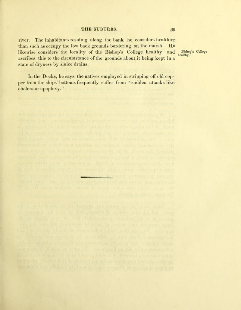 river. The inhabitants residing along the bank he considers healthier than such as occupy the low back grounds bordering on the marsh. He likewise considers the locality of the Bishop’s College healthy, and ascribes this to the circumstance of the grounds about it being kept in a state of dryness by sluice drains. In the Docks, he says, the natives employed in stripping off old cop- per from the ships’ bottoms frequently suffer from “ sudden attacks like cholera or apoplexy.” Bishop’s healthy.