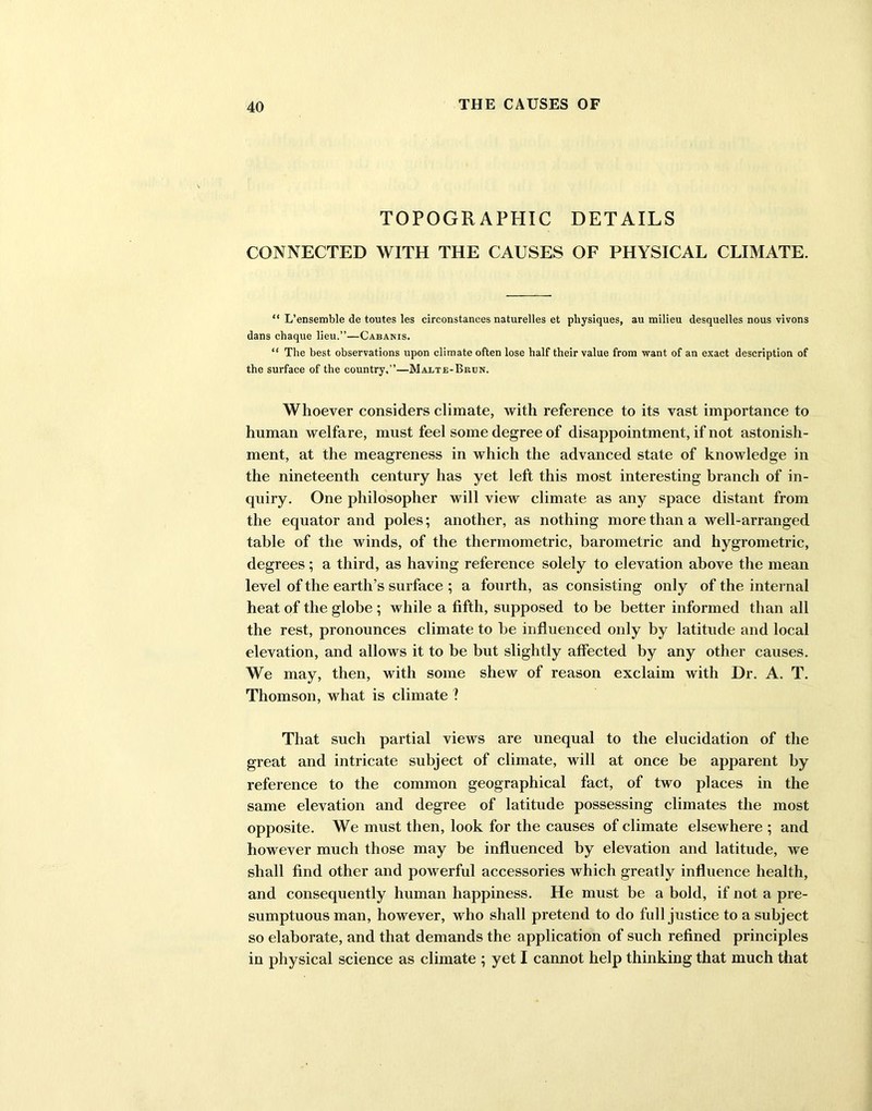 TOPOGRAPHIC DETAILS CONNECTED WITH THE CAUSES OF PHYSICAL CLIMATE. “ L’ensemble de toutes les circonstances naturelles et physiques, au milieu desquelles nous vivons dans chaque lieu.”—Cabanis. “ The best observations upon climate often lose half their value from want of an exact description of the surface of the country.”—Maete-Brun. Whoever considers climate, with reference to its vast importance to human welfare, must feel some degree of disappointment, if not astonish- ment, at the meagreness in which the advanced state of knowledge in the nineteenth century has yet left this most interesting branch of in- quiry. One philosopher will view climate as any space distant from the equator and poles; another, as nothing more than a well-arranged table of the winds, of the thermometric, barometric and hygrometric, degrees; a third, as having reference solely to elevation above the mean level of the earth’s surface ; a fourth, as consisting only of the internal heat of the globe ; while a fifth, supposed to be better informed than all the rest, pronounces climate to be influenced only by latitude and local elevation, and allows it to be but slightly affected by any other causes. We may, then, with some shew of reason exclaim with Dr. A. T. Thomson, what is climate ? That such partial views are unequal to the elucidation of the great and intricate subject of climate, will at once be apparent by reference to the common geographical fact, of two places in the same elevation and degree of latitude possessing climates the most opposite. We must then, look for the causes of climate elsewhere ; and however much those may be influenced by elevation and latitude, we shall find other and powerful accessories which greatly influence health, and consequently human happiness. He must be a bold, if not a pre- sumptuous man, however, who shall pretend to do full justice to a subject so elaborate, and that demands the application of such refined principles in physical science as climate ; yet I cannot help thinking that much that