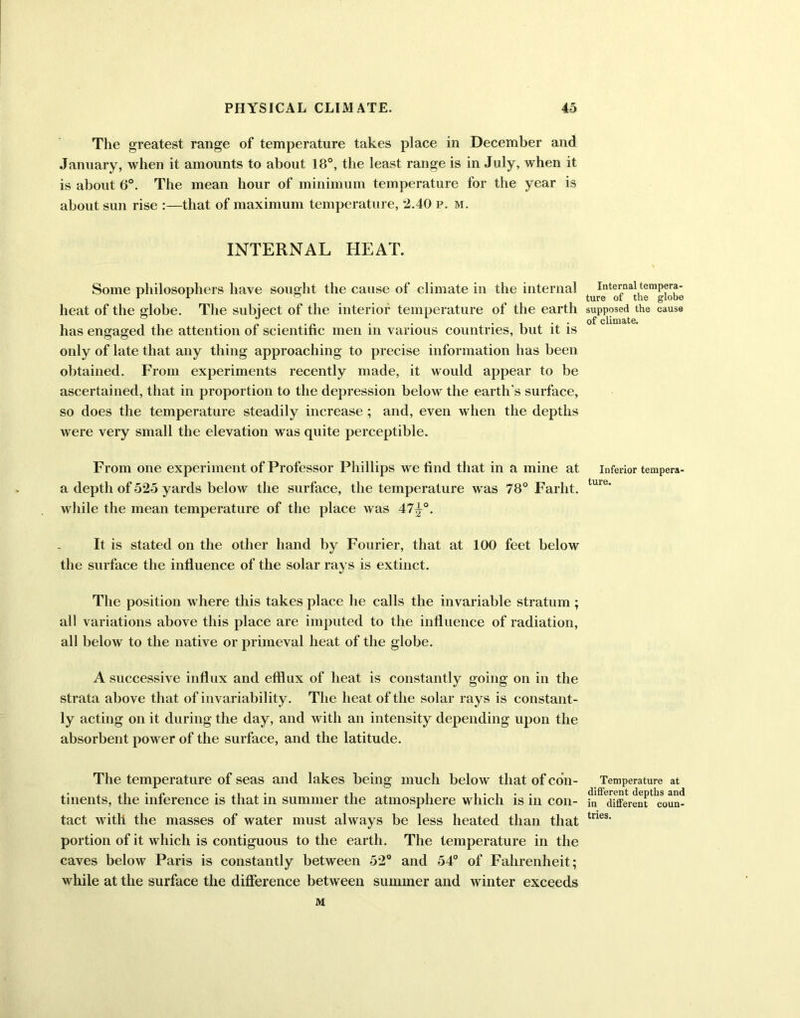 The greatest range of temperature takes place in December and January, when it amounts to about 18°, the least range is in July, when it is about 6°. The mean hour of minimum temperature for the year is about sun rise :—that of maximum temperature, 2.40 p. m. INTERNAL HEAT. Some philosophers have sought the cause of climate in the internal heat of the globe. The subject of the interior temperature of the earth has engaged the attention of scientific men in various countries, but it is only of late that any thing approaching to precise information has been obtained. From experiments recently made, it would appear to be ascertained, that in proportion to the depression below the earth's surface, so does the temperature steadily increase ; and, even when the depths were very small the elevation was quite perceptible. From one experiment of Professor Phillips we find that in a mine at a depth of 525 yards below the surface, the temperature was 78° Farht. while the mean temperature of the place was 47^°. It is stated on the other hand by Fourier, that at 100 feet below the surface the influence of the solar rays is extinct. The position where this takes place he calls the invariable stratum ; all variations above this place are imputed to the influence of radiation, all below to the native or primeval heat of the globe. A successive influx and efflux of heat is constantly going on in the strata above that of invariability. The heat of the solar rays is constant- ly acting on it during the day, and with an intensity depending upon the absorbent power of the surface, and the latitude. The temperature of seas and lakes being much below that of con- tinents, the inference is that in summer the atmosphere which is in con- tact with the masses of water must always be less heated than that portion of it which is contiguous to the earth. The temperature in the caves below Paris is constantly between 52° and 54° of Fahrenheit; while at the surface the difference between summer and winter exceeds M Internal tempera- ture of the globe supposed the cause of climate. Inferior tempera- ture. Temperature at different depths and in different coun- tries.