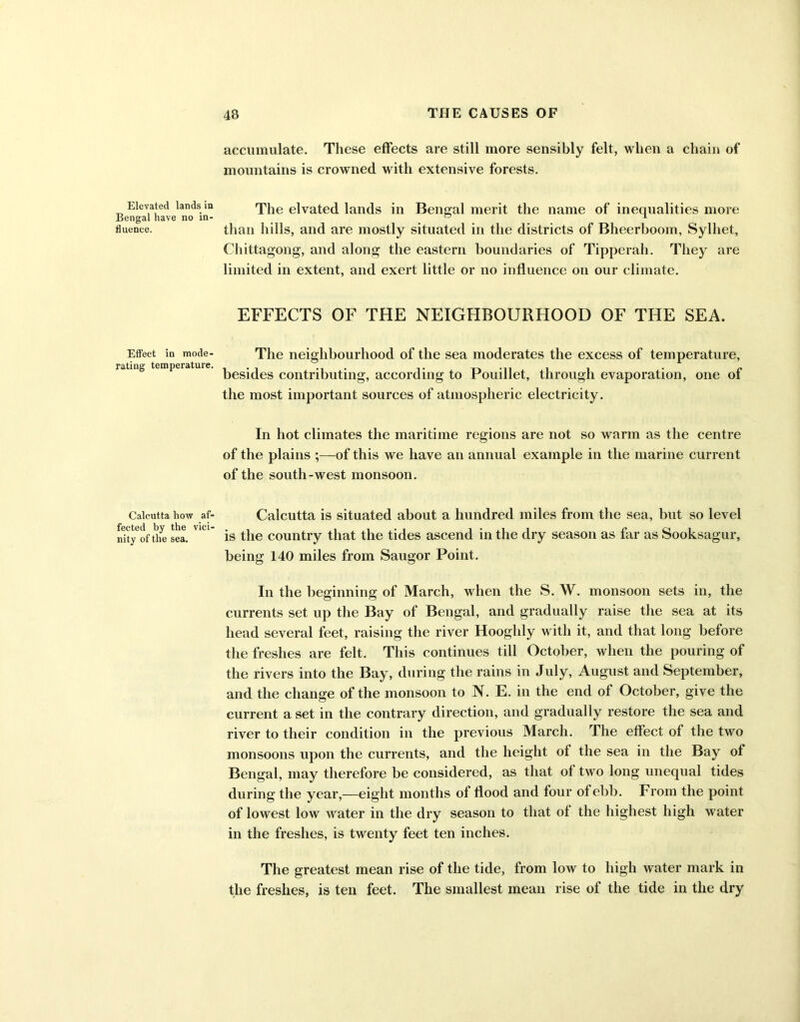 Elevated lands in Bengal have no in- fluence. Effect in mode- rating temperature. Calcutta how af- fected by the vici- nity of the sea. accumulate. These effects are still more sensibly felt, when a chain of mountains is crowned with extensive forests. The elvated lands in Bengal merit the name of inequalities more than hills, and are mostly situated in the districts of Bheerboom, Sylliet, Chittagong, and along the eastern boundaries of Tipperah. They are limited in extent, and exert little or no influence on our climate. EFFECTS OF THE NEIGHBOURHOOD OF THE SEA. The neighbourhood of the sea moderates the excess of temperature, besides contributing, according to Pouillet, through evaporation, one of the most important sources of atmospheric electricity. In hot climates the maritime regions are not so warm as the centre of the plains ;—of this we have an annual example in the marine current of the south-west monsoon. Calcutta is situated about a hundred miles from the sea, but so level is the country that the tides ascend in the dry season as far as Sooksagur, being 140 miles from Saugor Point. In the beginning of March, when the S. W. monsoon sets in, the currents set up the Bay of Bengal, and gradually raise the sea at its head several feet, raising the river Hooghly with it, and that long before the freshes are felt. This continues till October, when the pouring of the rivers into the Bay, during the rains in July, August and September, and the change of the monsoon to N. E. in the end of October, give the current a set in the contrary direction, and gradually restore the sea and river to their condition in the previous March. The effect of the two monsoons upon the currents, and the height of the sea in the Bay of Bengal, may therefore be considered, as that of two long unequal tides during the year,—eight months of flood and four of ebb. From the point of lowest low water in the dry season to that of the highest high water in the freshes, is twenty feet ten inches. The greatest mean rise of the tide, from low to high water mark in the freshes, is ten feet. The smallest mean rise of the tide in the dry