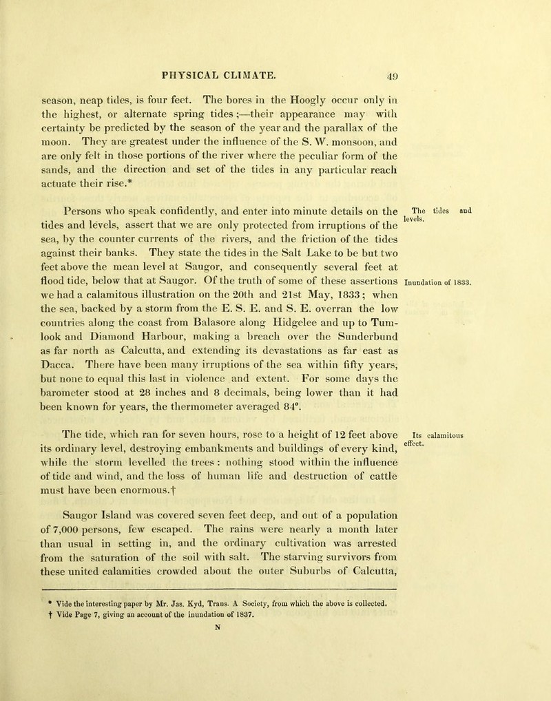season, neap tides, is four feet. The bores in the Hoogly occur only in the highest, or alternate spring tides their appearance may with certainty be predicted by the season of the year and the parallax of the moon. They are greatest under the influence of the S. W. monsoon, and are only felt in those portions of the river where the peculiar form of the sands, and the direction and set of the tides in any particular reach actuate their rise.* Persons who speak confidently, and enter into minute details on the tides and levels, assert that we are only protected from irruptions of the sea, by the counter currents of the rivers, and the friction of the tides against their banks. They state the tides in the Salt Lake to be but two feet above the mean level at Saugor, and consequently several feet at flood tide, below that at Saugor. Of the truth of some of these assertions we had a calamitous illustration on the 20th and 21st May, 1833; when the sea, backed by a storm from the E. S. E. and S. E. overran the low countries along the coast from Balasore along Hidgelee and up to Turn- look and Diamond Harbour, making a breach over the Sunderbund as far north as Calcutta, and extending its devastations as far east as Dacca. There have been many irruptions of the sea within fifty years, but none to equal this last in violence and extent. For some days the barometer stood at 28 inches and 8 decimals, being lower than it had been known for years, the thermometer averaged 84°. The tide, which ran for seven hours, rose to a height of 12 feet above its ordinary level, destroying embankments and buildings of every kind, while the storm levelled the trees : nothing stood within the influence of tide and wind, and the loss of human life and destruction of cattle must have been enormous. )' Saugor Island was covered seven feet deep, and out of a population of 7,000 persons, few escaped. The rains were nearly a month later than usual in setting in, and the ordinary cultivation was arrested from the saturation of the soil with salt. The starving survivors from these united calamities crowded about the outer Suburbs of Calcutta, • Vide the interesting paper by Mr. Jas. Kyd, Trans- A Society, from which the above is collected, f Vide Page 7, giving an account of the inundation of 1837. N The tides and levels. Inundation of 1833. Its calamitous effect.