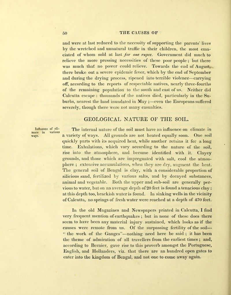 and were at last reduced to the necessity of supporting the parents’ lives by the wretched and unnatural traffic in their children, the most ema- ciated of whom sold at last for one rupee. Government did much to relieve the more pressing necessities of these poor people ; but there was much that no power could relieve. Towards the end of August, there broke out a severe epidemic fever, which by the end of September and during the drying process, ripened into terrible violence—carrying off, according to the reports of respectable natives, nearly three-fourths of the remaining population to the south and east of us. Neither did Calcutta escape : thousands of the natives died, particularly in the Su- burbs, nearest the land inundated in May ;—even the Europeans suffered severely, though there were not many casualties. GEOLOGICAL NATURE OF THE SOIL. Influence of cli- The internal nature of the soil must have an influence on climate in mate in various . ways. a variety of ways. All grounds are not heated equally soon. One soil quickly parts with its acquired heat, while another retains it for a long time. Exhalations, which vary according to the nature of the soil, rise into the atmosphere, and become identified with it. Clayey grounds, and those which are impregnated with salt, cool the atmos- phere ; extensive accumulations, when they are dry, augment the heat. The general soil of Bengal is clay, with a considerable proportion of silicious sand, fertilized by various salts, and by decayed substances, animal and vegetable. Both the upper and sub-soil are generally per- vious to water, but on an average depth of 20 feet is found a tenacious clay : at this depth too, brackish water is found. In sinking wells in the vicinity of Calcutta, no springs of fresh water were reached at a depth of 470 feet. In the old Magazines and Newspapers printed in Calcutta, I find very frequent mention of earthquakes ; but in none of these does there seem to have been any material injury sustained, which looks as if the causes were remote from us. Of the surpassing fertility of the soil— “ the work of the Ganges”—nothing need here be said ; it has been the theme of admiration of all travellers from the earliest times; and, according to Bernier, gave rise to this proverb amongst the Portuguese, English, and Hollanders, viz. that there are an hundred open gates to enter into the kingdom of Bengal, and not one to come away again.