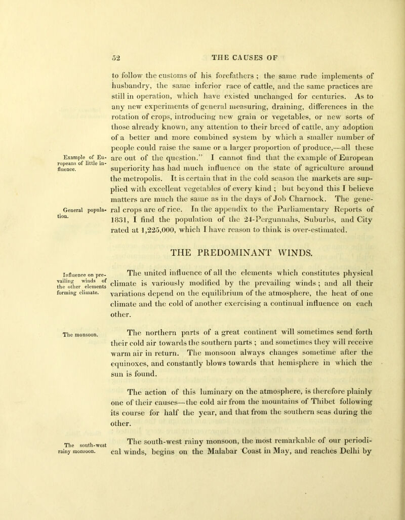 Example of Eu- ropeans of little in- fluence. General popula- tion. Influence on pre- vailing winds of the other elements forming climate. The monsoon. The south-west rainy monsoon. to follow the customs of his forefathers ; the same rude implements of husbandry, the same inferior race of cattle, and the same practices are still in operation, which have existed unchanged for centuries. As to any new experiments of general measuring, draining, differences in the rotation of crops, introducing new grain or vegetables, or new sorts of those already known, any attention to their breed of cattle, any adoption of a better and more combined system by which a smaller number of people could raise the same or a larger proportion of produce,—all these are out of the question.” I cannot find that the example of European superiority has had much influence on the state of agriculture around the metropolis. It is certain that in the cold season the markets are sup- plied with excellent vegetables of every kind ; but beyond this I believe matters are much the same as in the days of Job Charnock. The gene- ral crops are of rice. In the appendix to the Parliamentary Reports of 1831, I find the population of the 24-Pergunnahs, Suburbs, and City rated at 1,225,000, which I have reason to think is over-estimated. THE PREDOMINANT WINDS. The united influence of all the elements which constitutes physical climate is variously modified by the prevailing winds ; and all their variations depend on the equilibrium of the atmosphere, the heat of one climate and the cold of another exercising a continual influence on each other. The northern parts of a great continent will sometimes send forth their cold air towards the southern parts ; and sometimes they will receive warm air in return. The monsoon always changes sometime after the equinoxes, and constantly blows towards that hemisphere in which the sun is found. The action of this luminary on the atmosphere, is therefore plainly one of their causes—the cold air from the mountains of Thibet following its course for half the year, and that from the southern seas during the other. The south-west rainy monsoon, the most remarkable of our periodi- cal winds, begins on the Malabar Coast in May, and reaches Delhi by