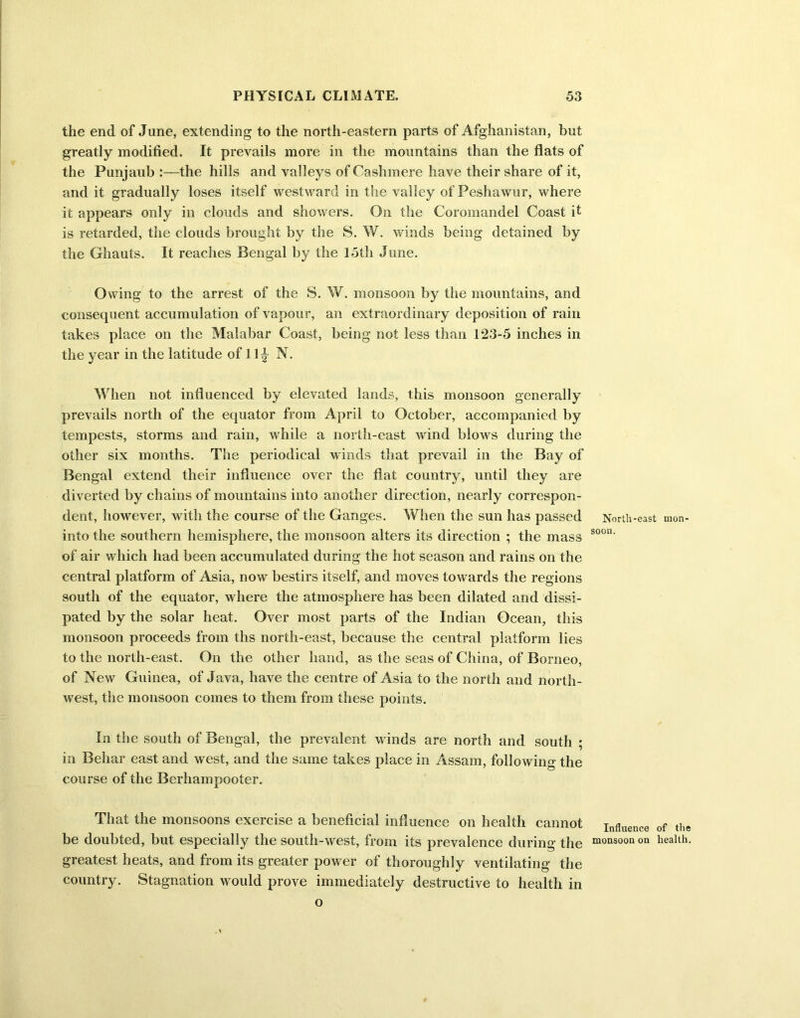 the end of June, extending to the north-eastern parts of Afghanistan, but greatly modified. It prevails more in the mountains than the flats of the Punjaub the hills and valleys of Cashmere have their share of it, and it gradually loses itself westward in the valley of Peshawur, where it appears only in clouds and showers. On the Coromandel Coast it is retarded, the clouds brought by the S. W. winds being detained by the Ghauts. It reaches Bengal by the 15th June. Owing to the arrest of the S. W. monsoon by the mountains, and consequent accumulation of vapour, an extraordinary deposition of rain takes place on the Malabar Coast, being not less than 123-5 inches in the year in the latitude of 11 ^ N. When not influenced by elevated lands, this monsoon generally prevails north of the equator from April to October, accompanied by tempests, storms and rain, while a north-east wind blows during the other six months. The periodical winds that prevail in the Bay of Bengal extend their influence over the flat country, until they are diverted by chains of mountains into another direction, nearly correspon- dent, however, with the course of the Ganges. When the sun has passed North-east mon- into the southern hemisphere, the monsoon alters its direction ; the mass soon‘ of air which had been accumulated during the hot season and rains on the central platform of Asia, now bestirs itself, and moves towards the regions south of the equator, where the atmosphere has been dilated and dissi- pated by the solar heat. Over most parts of the Indian Ocean, this monsoon proceeds from ths north-east, because the central platform lies to the north-east. On the other hand, as the seas of China, of Borneo, of New Guinea, of Java, have the centre of Asia to the north and north- west, the monsoon comes to them from these points. In the south of Bengal, the prevalent winds are north and south ; in Behar east and west, and the same takes place in Assam, following the course of the Berhampooter. That the monsoons exercise a beneficial influence on health cannot Influence 0f the be doubted, but especially the south-west, from its prevalence during the monsoon on health, greatest heats, and from its greater power of thoroughly ventilating the country. Stagnation would prove immediately destructive to health in o