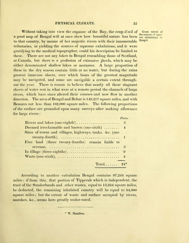 Without taking into view the expanse of the Bay, the coup d’ceil of a good map of Bengal will at once shew how bountiful nature has been to that country, by means of her majestic rivers with their innumerable tributaries, in yielding the sources of aqueous exhalations, and it were gratifying to the medical topographer, could his description be limited to these. There are not any lakes in Bengal resembling those of Scotland, or Canada, but there is a profusion of extensive jheels, which may be either denominated shallow lakes or morasses. A large proportion of these in the dry season contain little or no water, but during the rains present immense sheets, over which boats of the greatest magnitude may be navigated, and some are navigable a certain extent through- out the year. There is reason to believe that nearly all these stagnant sheets of water rest in what were at a remote period the channels of large rivers, which have since altered their courses and now flow in another direction. The area of Bengal and Beliar is 149,217 square miles, and with Benares not less than 162,000 square miles. The following proportions of the surface are grounded upon many surveys after making allowance for large rivers: Parts. Rivers and lakes (one-eightli), 3 Deemed irreclaimable and barren (one-sixth) ........ 4 Sites of towns and villages, highways, tanks, &c. (one twenty-fourth), 1 Free land (three twenty-fourths) remain liable to revenue, 3 In tillage (three-eighths), 9 Waste (one-sixth), 4 Total, 24* According to another calculation Bengal contains 97,244 square miles : if from this, that portion of Tipperah which is independent, the tract of the Sunderbunds and other wastes, equal to 13,244 square miles, be deducted, the remaining inhabited country will be equal to 84,000 square miles ; but the extent of waste and surface occupied by rivers, marshes, &c., seems here greatly under-rated. Great extent of the sources of aque- ous exhalations ia Bengal. W. Hamilton.