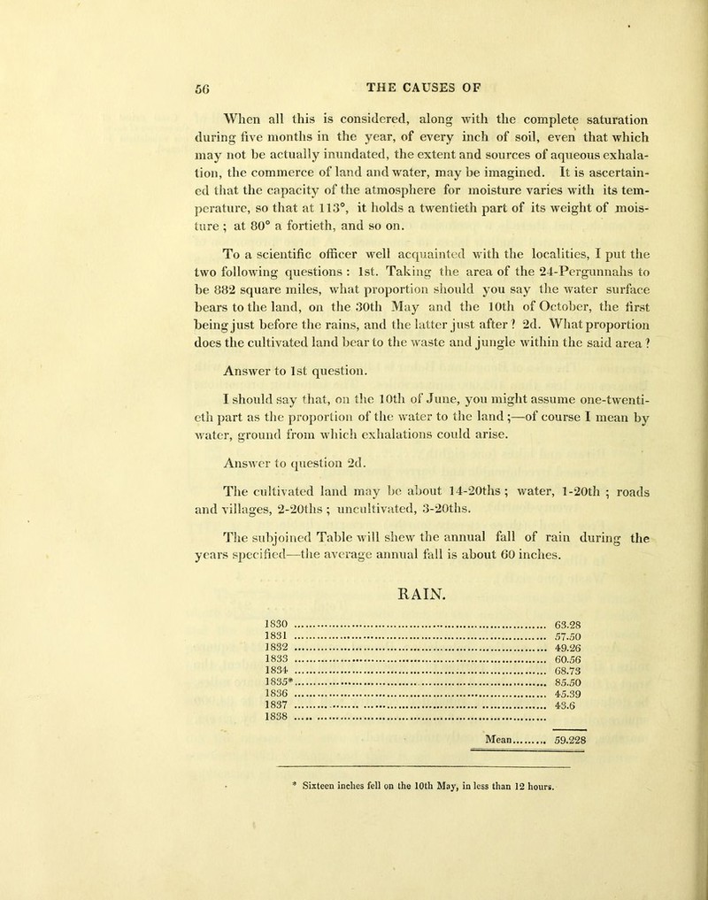 When all this is considered, along with the complete saturation during five months in the year, of every inch of soil, even that which may not be actually inundated, the extent and sources of aqueous exhala- tion, the commerce of land and water, may be imagined. It is ascertain- ed that the capacity of the atmosphere for moisture varies with its tem- perature, so that at 113°, it holds a twentieth part of its weight of mois- ture ; at 80° a fortieth, and so on. To a scientific officer well acquainted with the localities, I put the two following questions : 1st. Taking the area of the 24-Pergunnahs to be 882 square miles, what proportion should you say the water surface bears to the land, on the 30th May and the 10th of October, the first being just before the rains, and the latter just after ? 2d. What proportion does the cultivated land bear to the waste and jungle within the said area ? Answer to 1st question. I should say that, on the 10th of June, you might assume one-twenti- eth part as the proportion of the water to the land ;—of course I mean by water, ground from which exhalations could arise. Answer to question 2d. The cultivated land may be about 14-20ths ; water, l-20th ; roads and villages, 2-20ths ; uncultivated, 3-20ths. The subjoined Table will shew the annual fall of rain during the years specified—the average annual fall is about 60 inches. RAIN. 1830 1831 1832 1833 1834 1835* 1836 1887 Mean 59.228 Sixteen inches fell on the 10th May, in less than 12 hours.