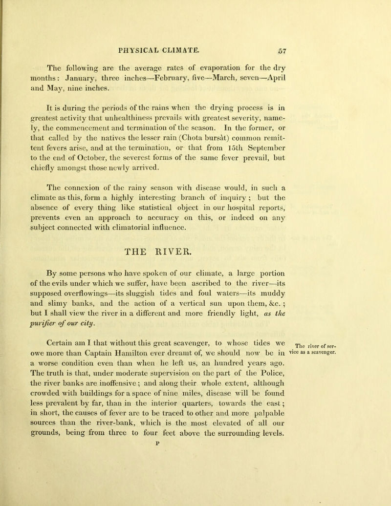 The following are the average rates of evaporation for the dry months : January, three inches—February, five—March, seven—April and May, nine inches. It is during the periods ef the rains when the drying process is in greatest activity that unhealthiness prevails with greatest severity, name- ly, the commencement and termination of the season. In the former, or that called by the natives the lesser rain (Chota bursat) common remit- tent fevers arise, and at the termination, or that from 15th September to the end of October, the severest forms of the same fever prevail, but chiefly amongst those newly arrived. The connexion of the rainy season with disease would, in such a climate as this, form a highly interesting branch of inquiry ; but the absence of every thing like statistical object in our hospital reports, prevents even an approach to accuracy on this, or indeed on any subject connected with climatorial influence. THE RIVER. By some persons who have spoken of our climate, a large portion of the evils under which we suffer, have been ascribed to the river—its supposed overflowings—its sluggish tides and foul waters—its muddy and slimy banks, and the action of a vertical sun upon them, &c. ; but I shall view the river in a different and more friendly light, as the purifier of our city. Certain am I that without this great scavenger, to whose tides we The river of ser- owe more than Captain Hamilton ever dreamt of, we should now be in vice as a scavenger, a worse condition even than when he left us, an hundred years ago. The truth is that, under moderate supervision on the part of the Police, the river banks are inoffensive ; and along their whole extent, although crowded with buildings for a space of nine miles, disease will be found less prevalent by far, than in the interior quarters, towards the east; in short, the causes of fever are to be traced to other and more palpable sources than the river-bank, which is the most elevated of all our grounds, being from three to four feet above the surrounding levels. p