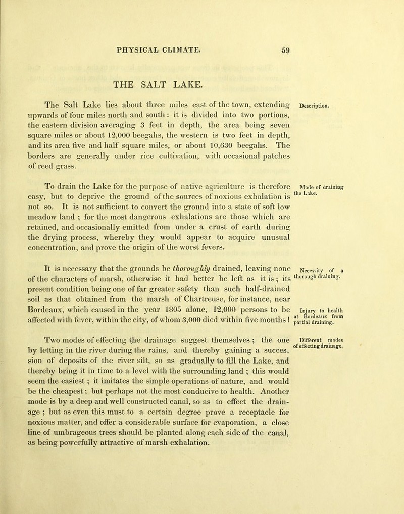 THE SALT LAKE. The Salt Lake lies about three miles east of the town, extending upwards of four miles north and south : it is divided into two portions, the eastern division averaging 3 feet in depth, the area being seven square miles or about 12,000 beegahs, the western is two feet in depth, and its area five and half square miles, or about 10,630 beegahs. The borders are generally under rice cultivation, with occasional patches of reed grass. To drain the Lake for the purpose of native agriculture is therefore easy, but to deprive the ground of the sources of noxious exhalation is not so. It is not sufficient to convert the ground info a state of soft low meadow land ; for the most dangerous exhalations are those which are retained, and occasionally emitted from under a crust of earth during the drying process, whereby they would appear to acquire unusual concentration, and prove the origin of the worst fevers. It is necessary that the grounds be thoroughly drained, leaving none of the characters of marsh, otherwise it had better be left as it is ; its present condition being one of far greater safety than such half-drained soil as that obtained from the marsh of Chartreuse, for instance, near Bordeaux, which caused in the year 1805 alone, 12,000 persons to be affected with fever, within the city, of whom 3,000 died within five months ! Two modes of effecting the drainage suggest themselves ; the one by letting in the river during the rains, and thereby gaining a succes- sion of deposits of the river silt, so as gradually to fill the Lake, and thereby bring it in time to a level with the surrounding land ; this would seem the easiest ; it imitates the simple operations of nature, and would be the cheapest; but perhaps not the most conducive to health. Another mode is by a deep and well constructed canal, so as to effect the drain- age ; but as even this must to a certain degree prove a receptacle for noxious matter, and offer a considerable surface for evaporation, a close line of umbrageous trees should be planted along each side of the canal, as being powerfully attractive of marsh exhalation. Description. Mode of draining the Lake. Necessity of a thorough draining. Injury to health at Bordeaux from partial draining. Different modes of effecting drainage.